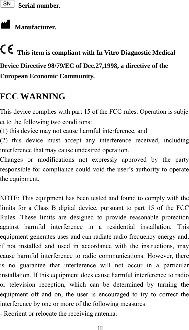   III Serial number.  Manufacturer.  This item is compliant with In Vitro Diagnostic Medical Device Directive 98/79/EC of Dec.27,1998, a directive of the European Economic Community. FCC WARNING This device complies with part 15 of the FCC rules. Operation is subject to the following two conditions: (1) this device may not cause harmful interference, and (2) this device must accept any interference received, including interference that may cause undesired operation.   Changes or modifications not expressly approved by the party responsible for compliance could void the user’s authority to operate the equipment.  NOTE: This equipment has been tested and found to comply with the limits for a Class B digital device, pursuant to part 15 of the FCC Rules. These limits are designed to provide reasonable protection against harmful interference in a residential installation. This equipment generates uses and can radiate radio frequency energy and, if not installed and used in accordance with the instructions, may cause harmful interference to radio communications. However, there is no guarantee that interference will not occur in a particular installation. If this equipment does cause harmful interference to radio or television reception, which can be determined by turning the equipment off and on, the user is encouraged to try to correct the interference by one or more of the following measures: - Reorient or relocate the receiving antenna. 