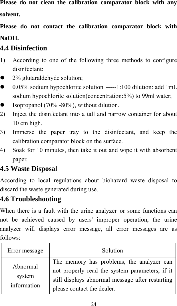   24Please do not clean the calibration comparator block with any solvent. Please do not contact the calibration comparator block with NaOH. 4.4 Disinfection 1) According to one of the following three methods to configure disinfectant:  2% glutaraldehyde solution;  0.05% sodium hypochlorite solution -----1:100 dilution: add 1mL sodium hypochlorite solution(concentration:5%) to 99ml water;  Isopropanol (70% -80%), without dilution. 2) Inject the disinfectant into a tall and narrow container for about 10 cm high. 3) Immerse the paper tray to the disinfectant, and keep the calibration comparator block on the surface. 4) Soak for 10 minutes, then take it out and wipe it with absorbent paper. 4.5 Waste Disposal According to local regulations about biohazard waste disposal to discard the waste generated during use. 4.6 Troubleshooting When there is a fault with the urine analyzer or some functions can not be achieved caused by users&apos; improper operation, the urine analyzer will displays error message, all error messages are as follows: Error message Solution Abnormal system information The memory has problems, the analyzer can not properly read the system parameters, if it still displays abnormal message after restarting please contact the dealer. 