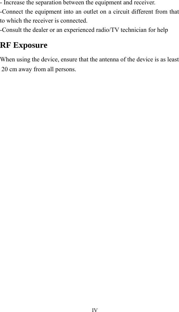   IV- Increase the separation between the equipment and receiver. -Connect the equipment into an outlet on a circuit different from that to which the receiver is connected. -Consult the dealer or an experienced radio/TV technician for help RF Exposure When using the device, ensure that the antenna of the device is as least 20 cm away from all persons.  