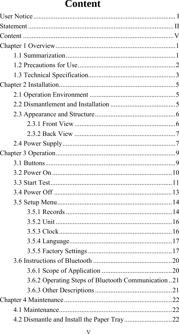   VContent User Notice ................................................................................... I Statement ..................................................................................... II Content ........................................................................................ V Chapter 1 Overview ...................................................................... 1 1.1 Summarization ................................................................ 1 1.2 Precautions for Use ......................................................... 2 1.3 Technical Specification................................................... 3 Chapter 2 Installation .................................................................... 5 2.1 Operation Environment .................................................. 5 2.2 Dismantlement and Installation ...................................... 5 2.3 Appearance and Structure ............................................... 6 2.3.1 Front View ........................................................... 6 2.3.2 Back View ........................................................... 7 2.4 Power Supply .................................................................. 7 Chapter 3 Operation ......................................................................  9 3.1 Buttons ............................................................................ 9 3.2 Power On ...................................................................... 10 3.3 Start Test ....................................................................... 11 3.4 Power Off ..................................................................... 13 3.5 Setup Menu ................................................................... 14 3.5.1 Records .............................................................. 14 3.5.2 Unit .................................................................... 16 3.5.3 Clock .................................................................. 16 3.5.4 Language ............................................................ 17 3.5.5 Factory Settings ................................................. 17 3.6 Instructions of Bluetooth .............................................. 20 3.6.1 Scope of Application ......................................... 20 3.6.2 Operating Steps of Bluetooth Communication .. 21 3.6.3 Other Descriptions ............................................. 21 Chapter 4 Maintenance ............................................................... 22 4.1 Maintenance .................................................................. 22 4.2 Dismantle and Install the Paper Tray ............................ 22 