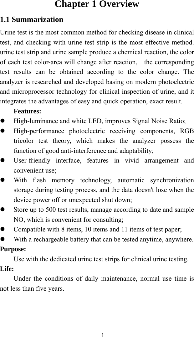   1Chapter 1 Overview 1.1 Summarization Urine test is the most common method for checking disease in clinical test, and checking with urine test strip is the most effective method. urine test strip and urine sample produce a chemical reaction, the color of each test color-area will change after reaction,    the corresponding test results can be obtained according to the color change. The analyzer is researched and developed basing on modern photoelectric and microprocessor technology for clinical inspection of urine, and it integrates the advantages of easy and quick operation, exact result. Features:  High-luminance and white LED, improves Signal Noise Ratio;  High-performance photoelectric receiving components, RGB tricolor test theory, which makes the analyzer possess the function of good anti-interference and adaptability;  User-friendly interface, features in vivid arrangement and convenient use;  With flash memory technology, automatic synchronization storage during testing process, and the data doesn&apos;t lose when the device power off or unexpected shut down;  Store up to 500 test results, manage according to date and sample NO, which is convenient for consulting;  Compatible with 8 items, 10 items and 11 items of test paper;  With a rechargeable battery that can be tested anytime, anywhere. Purpose: Use with the dedicated urine test strips for clinical urine testing. Life: Under the conditions of daily maintenance, normal use time is not less than five years.    