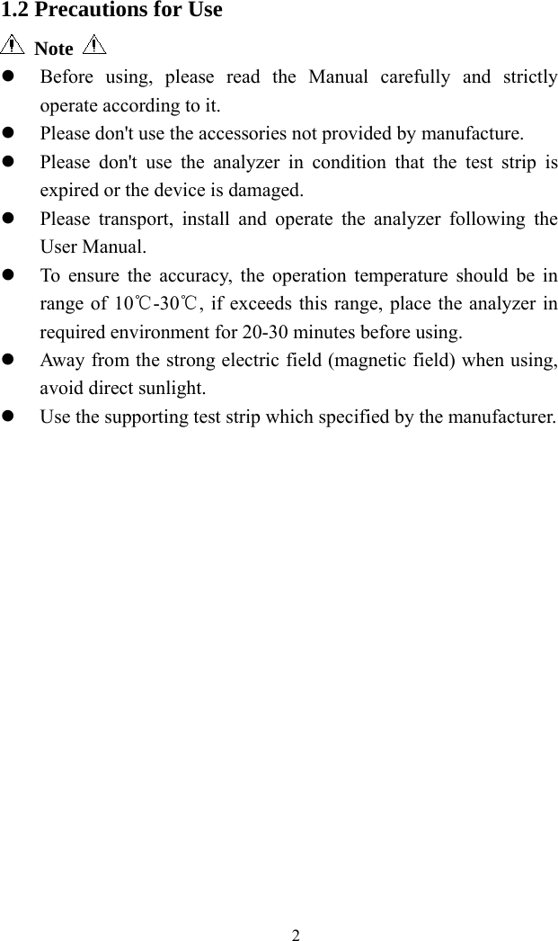   2 1.2 Precautions for Use  Note   Before using, please read the Manual carefully and strictly operate according to it.  Please don&apos;t use the accessories not provided by manufacture.  Please don&apos;t use the analyzer in condition that the test strip is expired or the device is damaged.  Please transport, install and operate the analyzer following the User Manual.  To ensure the accuracy, the operation temperature should be in range of 10℃-30 , if exceeds this range, place ℃the analyzer in required environment for 20-30 minutes before using.  Away from the strong electric field (magnetic field) when using, avoid direct sunlight.  Use the supporting test strip which specified by the manufacturer.                  