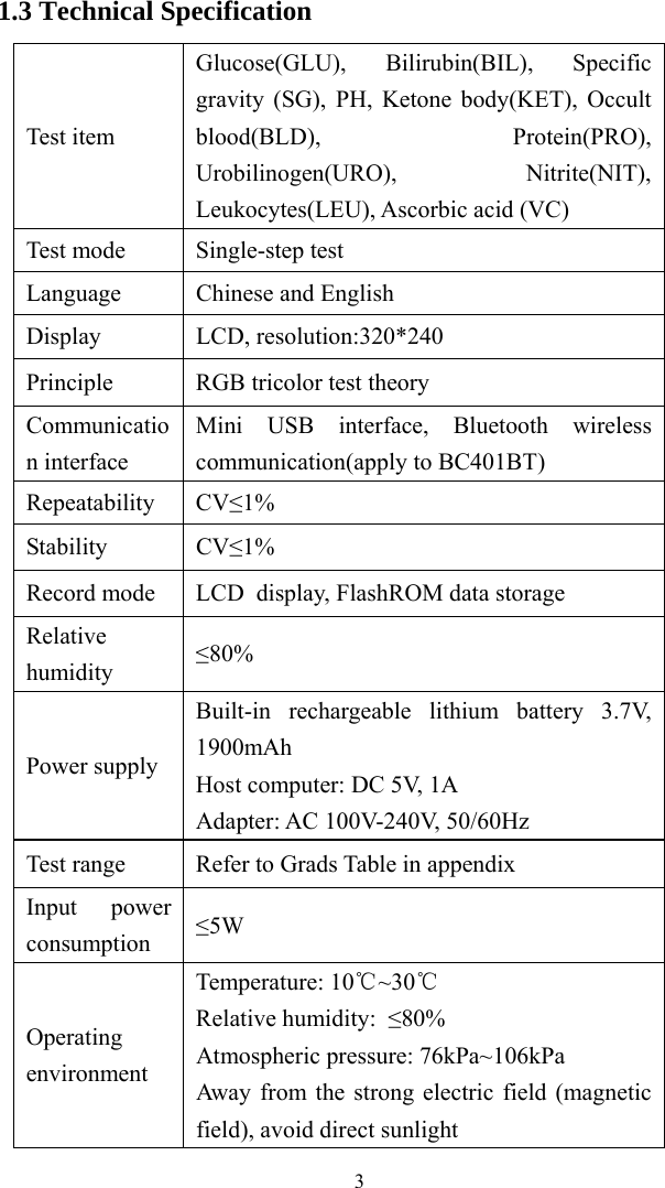   31.3 Technical Specification Test item Glucose(GLU), Bilirubin(BIL), Specific gravity (SG), PH, Ketone body(KET), Occult blood(BLD), Protein(PRO), Urobilinogen(URO), Nitrite(NIT), Leukocytes(LEU), Ascorbic acid (VC) Test mode Single-step test Language Chinese and English Display LCD, resolution:320*240 Principle RGB tricolor test theory Communication interface Mini USB interface, Bluetooth wireless communication(apply to BC401BT) Repeatability CV≤1% Stability CV≤1% Record mode LCD display, FlashROM data storage Relative humidity ≤80% Power supply Built-in rechargeable lithium battery 3.7V, 1900mAh Host computer: DC 5V, 1A Adapter: AC 100V-240V, 50/60Hz Test range Refer to Grads Table in appendix   Input power consumption ≤5W Operating environment Temperature: 10 ~30℃℃ Relative humidity: ≤80% Atmospheric pressure: 76kPa~106kPa Away from the strong electric field (magnetic field), avoid direct sunlight 