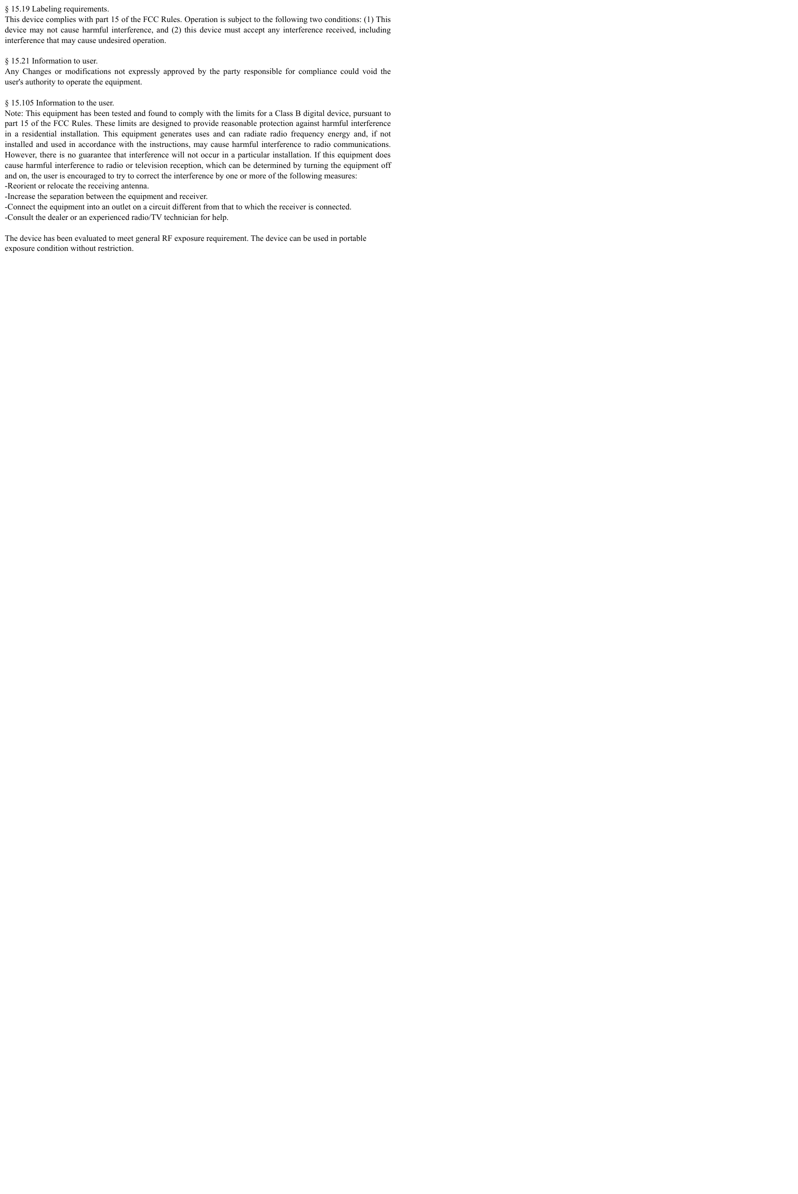 § 15.19 Labeling requirements. This device complies with part 15 of the FCC Rules. Operation is subject to the following two conditions: (1) This device may not cause harmful interference, and (2) this device must accept any interference received, including interference that may cause undesired operation.  § 15.21 Information to user. Any Changes or modifications not expressly approved by the party responsible for compliance could void the user&apos;s authority to operate the equipment.    § 15.105 Information to the user. Note: This equipment has been tested and found to comply with the limits for a Class B digital device, pursuant to part 15 of the FCC Rules. These limits are designed to provide reasonable protection against harmful interference in a residential installation. This equipment generates uses and can radiate radio frequency energy and, if not installed and used in accordance with the instructions, may cause harmful interference to radio communications. However, there is no guarantee that interference will not occur in a particular installation. If this equipment does cause harmful interference to radio or television reception, which can be determined by turning the equipment off and on, the user is encouraged to try to correct the interference by one or more of the following measures: -Reorient or relocate the receiving antenna. -Increase the separation between the equipment and receiver. -Connect the equipment into an outlet on a circuit different from that to which the receiver is connected. -Consult the dealer or an experienced radio/TV technician for help.  The device has been evaluated to meet general RF exposure requirement. The device can be used in portable exposure condition without restriction.  