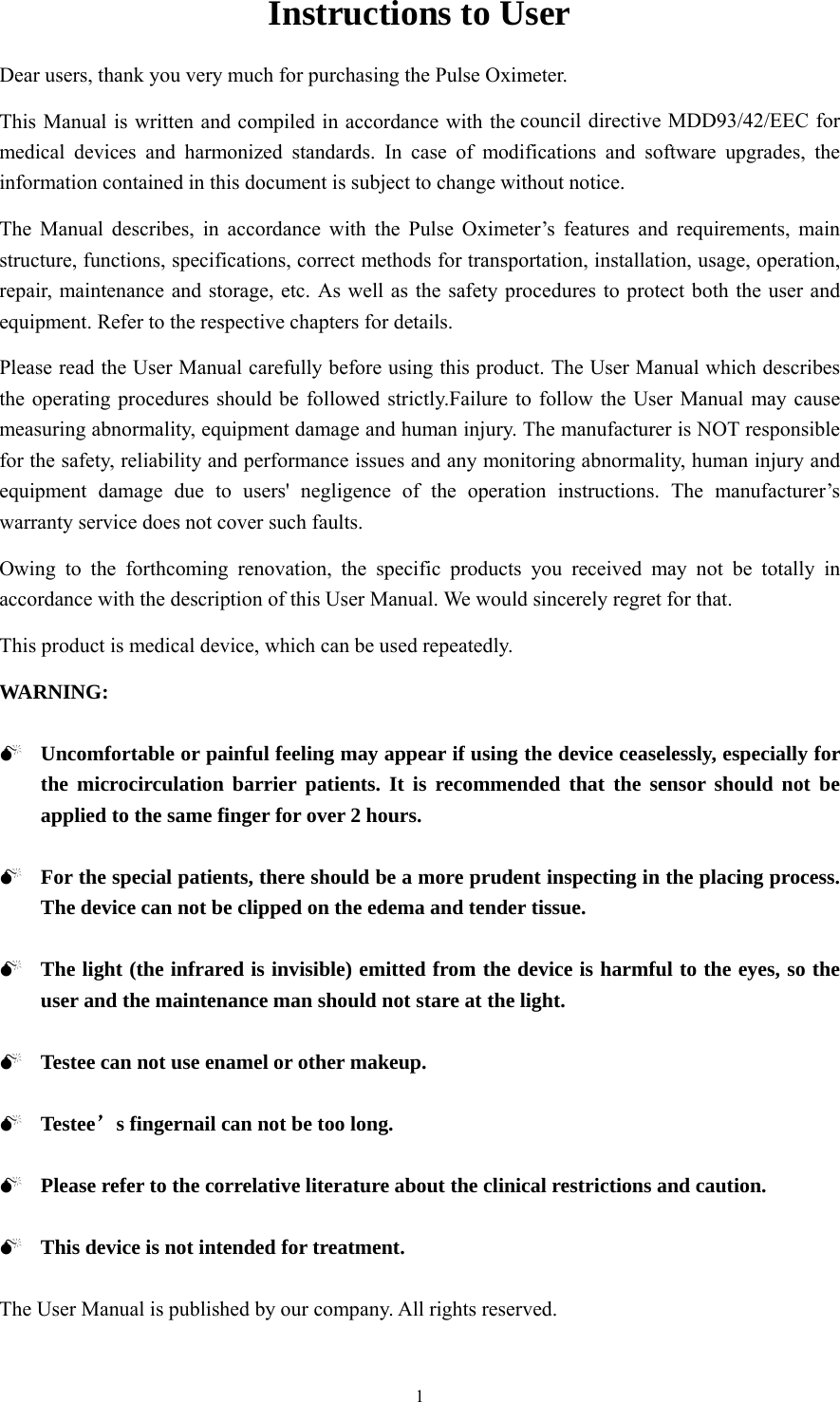 1 Instructions to User Dear users, thank you very much for purchasing the Pulse Oximeter.   This Manual is written and compiled in accordance with the council directive MDD93/42/EEC for medical devices and harmonized standards. In case of modifications and software upgrades, the information contained in this document is subject to change without notice. The Manual describes, in accordance with the Pulse Oximeter’s features and requirements, main structure, functions, specifications, correct methods for transportation, installation, usage, operation, repair, maintenance and storage, etc. As well as the safety procedures to protect both the user and equipment. Refer to the respective chapters for details. Please read the User Manual carefully before using this product. The User Manual which describes the operating procedures should be followed strictly.Failure to follow the User Manual may cause measuring abnormality, equipment damage and human injury. The manufacturer is NOT responsible for the safety, reliability and performance issues and any monitoring abnormality, human injury and equipment damage due to users&apos; negligence of the operation instructions. The manufacturer’s warranty service does not cover such faults. Owing to the forthcoming renovation, the specific products you received may not be totally in accordance with the description of this User Manual. We would sincerely regret for that. This product is medical device, which can be used repeatedly.   WARNING: 0 Uncomfortable or painful feeling may appear if using the device ceaselessly, especially for the microcirculation barrier patients. It is recommended that the sensor should not be applied to the same finger for over 2 hours. 0 For the special patients, there should be a more prudent inspecting in the placing process. The device can not be clipped on the edema and tender tissue. 0 The light (the infrared is invisible) emitted from the device is harmful to the eyes, so the user and the maintenance man should not stare at the light. 0 Testee can not use enamel or other makeup. 0 Testee’s fingernail can not be too long. 0 Please refer to the correlative literature about the clinical restrictions and caution. 0 This device is not intended for treatment. The User Manual is published by our company. All rights reserved. 