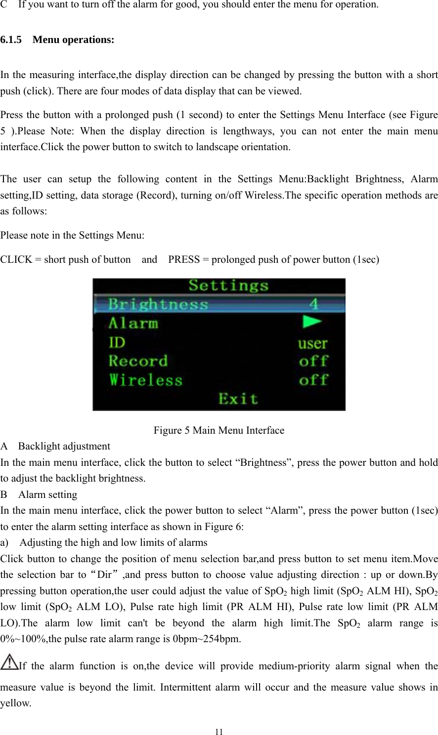 11 C    If you want to turn off the alarm for good, you should enter the menu for operation. 6.1.5  Menu operations: In the measuring interface,the display direction can be changed by pressing the button with a short push (click). There are four modes of data display that can be viewed. Press the button with a prolonged push (1 second) to enter the Settings Menu Interface (see Figure 5 ).Please Note: When the display direction is lengthways, you can not enter the main menu interface.Click the power button to switch to landscape orientation.  The user can setup the following content in the Settings Menu:Backlight Brightness, Alarm setting,ID setting, data storage (Record), turning on/off Wireless.The specific operation methods are as follows: Please note in the Settings Menu: CLICK = short push of button    and    PRESS = prolonged push of power button (1sec)  Figure 5 Main Menu Interface A  Backlight adjustment In the main menu interface, click the button to select “Brightness”, press the power button and hold to adjust the backlight brightness. B  Alarm setting In the main menu interface, click the power button to select “Alarm”, press the power button (1sec) to enter the alarm setting interface as shown in Figure 6: a)    Adjusting the high and low limits of alarms   Click button to change the position of menu selection bar,and press button to set menu item.Move the selection bar to“Dir”,and press button to choose value adjusting direction : up or down.By pressing button operation,the user could adjust the value of SpO2 high limit (SpO2 ALM HI), SpO2 low limit (SpO2 ALM LO), Pulse rate high limit (PR ALM HI), Pulse rate low limit (PR ALM LO).The alarm low limit can&apos;t be beyond the alarm high limit.The SpO2 alarm range is 0%~100%,the pulse rate alarm range is 0bpm~254bpm. If the alarm function is on,the device will provide medium-priority alarm signal when the measure value is beyond the limit. Intermittent alarm will occur and the measure value shows in yellow. 