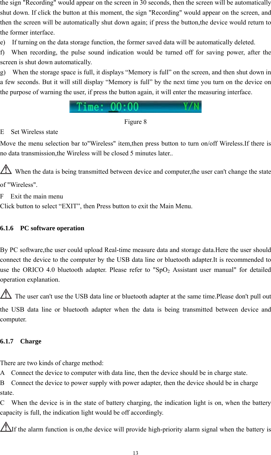 13 the sign &quot;Recording&quot; would appear on the screen in 30 seconds, then the screen will be automatically shut down. If click the button at this moment, the sign &quot;Recording&quot; would appear on the screen, and then the screen will be automatically shut down again; if press the button,the device would return to the former interface. e)    If turning on the data storage function, the former saved data will be automatically deleted. f)  When recording, the pulse sound indication would be turned off for saving power, after the screen is shut down automatically.   g)    When the storage space is full, it displays “Memory is full” on the screen, and then shut down in a few seconds. But it will still display “Memory is full” by the next time you turn on the device on the purpose of warning the user, if press the button again, it will enter the measuring interface.  Figure 8 E  Set Wireless state Move the menu selection bar to&quot;Wireless&quot; item,then press button to turn on/off Wireless.If there is no data transmission,the Wireless will be closed 5 minutes later..   When the data is being transmitted between device and computer,the user can&apos;t change the state of &quot;Wireless&quot;. F  Exit the main menu Click button to select “EXIT”, then Press button to exit the Main Menu. 6.1.6  PC software operation By PC software,the user could upload Real-time measure data and storage data.Here the user should connect the device to the computer by the USB data line or bluetooth adapter.It is recommended to use the ORICO 4.0 bluetooth adapter. Please refer to &quot;SpO2 Assistant user manual&quot; for detailed operation explanation.   The user can&apos;t use the USB data line or bluetooth adapter at the same time.Please don&apos;t pull out the USB data line or bluetooth adapter when the data is being transmitted between device and computer. 6.1.7  Charge There are two kinds of charge method:   A    Connect the device to computer with data line, then the device should be in charge state. B    Connect the device to power supply with power adapter, then the device should be in charge state. C    When the device is in the state of battery charging, the indication light is on, when the battery capacity is full, the indication light would be off accordingly.   If the alarm function is on,the device will provide high-priority alarm signal when the battery is 