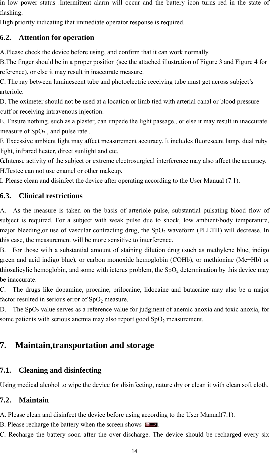 14 in low power status .Intermittent alarm will occur and the battery icon turns red in the state of flashing.  High priority indicating that immediate operator response is required. 6.2.  Attention for operation A.Please check the device before using, and confirm that it can work normally. B.The finger should be in a proper position (see the attached illustration of Figure 3 and Figure 4 for reference), or else it may result in inaccurate measure. C. The ray between luminescent tube and photoelectric receiving tube must get across subject’s arteriole. D. The oximeter should not be used at a location or limb tied with arterial canal or blood pressure cuff or receiving intravenous injection. E. Ensure nothing, such as a plaster, can impede the light passage., or else it may result in inaccurate measure of SpO2 , and pulse rate . F. Excessive ambient light may affect measurement accuracy. It includes fluorescent lamp, dual ruby light, infrared heater, direct sunlight and etc. G.Intense activity of the subject or extreme electrosurgical interference may also affect the accuracy. H.Testee can not use enamel or other makeup. I. Please clean and disinfect the device after operating according to the User Manual (7.1). 6.3.  Clinical restrictions A.  As the measure is taken on the basis of arteriole pulse, substantial pulsating blood flow of subject is required. For a subject with weak pulse due to shock, low ambient/body temperature, major bleeding,or use of vascular contracting drug, the SpO2 waveform (PLETH) will decrease. In this case, the measurement will be more sensitive to interference. B.    For those with a substantial amount of staining dilution drug (such as methylene blue, indigo green and acid indigo blue), or carbon monoxide hemoglobin (COHb), or methionine (Me+Hb) or thiosalicylic hemoglobin, and some with icterus problem, the SpO2 determination by this device may be inaccurate. C.  The drugs like dopamine, procaine, prilocaine, lidocaine and butacaine may also be a major factor resulted in serious error of SpO2 measure. D.  The SpO2 value serves as a reference value for judgment of anemic anoxia and toxic anoxia, for some patients with serious anemia may also report good SpO2 measurement. 7.  Maintain,transportation and storage 7.1.  Cleaning and disinfecting Using medical alcohol to wipe the device for disinfecting, nature dry or clean it with clean soft cloth. 7.2.  Maintain  A. Please clean and disinfect the device before using according to the User Manual(7.1). B. Please recharge the battery when the screen shows  . C. Recharge the battery soon after the over-discharge. The device should be recharged every six 