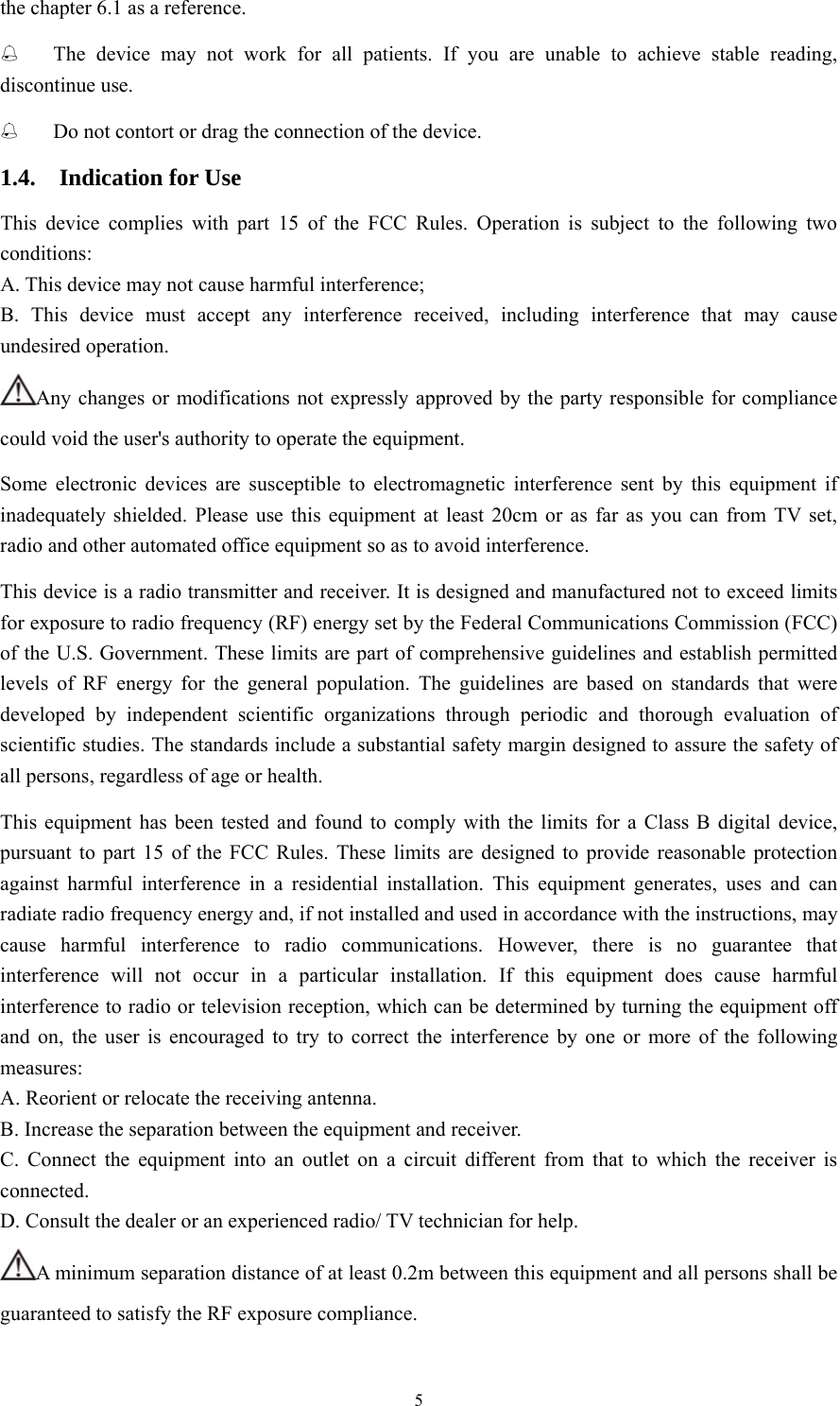 5 the chapter 6.1 as a reference.  The device may not work for all patients. If you are unable to achieve stable reading, discontinue use.  Do not contort or drag the connection of the device. 1.4.  Indication for Use This device complies with part 15 of the FCC Rules. Operation is subject to the following two conditions: A. This device may not cause harmful interference; B. This device must accept any interference received, including interference that may cause undesired operation. Any changes or modifications not expressly approved by the party responsible for compliance could void the user&apos;s authority to operate the equipment. Some electronic devices are susceptible to electromagnetic interference sent by this equipment if inadequately shielded. Please use this equipment at least 20cm or as far as you can from TV set, radio and other automated office equipment so as to avoid interference. This device is a radio transmitter and receiver. It is designed and manufactured not to exceed limits for exposure to radio frequency (RF) energy set by the Federal Communications Commission (FCC) of the U.S. Government. These limits are part of comprehensive guidelines and establish permitted levels of RF energy for the general population. The guidelines are based on standards that were developed by independent scientific organizations through periodic and thorough evaluation of scientific studies. The standards include a substantial safety margin designed to assure the safety of all persons, regardless of age or health. This equipment has been tested and found to comply with the limits for a Class B digital device, pursuant to part 15 of the FCC Rules. These limits are designed to provide reasonable protection against harmful interference in a residential installation. This equipment generates, uses and can radiate radio frequency energy and, if not installed and used in accordance with the instructions, may cause harmful interference to radio communications. However, there is no guarantee that interference will not occur in a particular installation. If this equipment does cause harmful interference to radio or television reception, which can be determined by turning the equipment off and on, the user is encouraged to try to correct the interference by one or more of the following measures: A. Reorient or relocate the receiving antenna. B. Increase the separation between the equipment and receiver. C. Connect the equipment into an outlet on a circuit different from that to which the receiver is connected. D. Consult the dealer or an experienced radio/ TV technician for help. A minimum separation distance of at least 0.2m between this equipment and all persons shall be guaranteed to satisfy the RF exposure compliance. 
