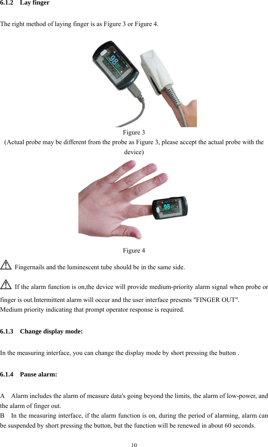 10 6.1.2  Lay finger  The right method of laying finger is as Figure 3 or Figure 4.   Figure 3 (Actual probe may be different from the probe as Figure 3, please accept the actual probe with the device)  Figure 4   Fingernails and the luminescent tube should be in the same side.   If the alarm function is on,the device will provide medium-priority alarm signal when probe or finger is out.Intermittent alarm will occur and the user interface presents &quot;FINGER OUT&quot;. Medium priority indicating that prompt operator response is required. 6.1.3  Change display mode: In the measuring interface, you can change the display mode by short pressing the button . 6.1.4  Pause alarm: A    Alarm includes the alarm of measure data&apos;s going beyond the limits, the alarm of low-power, and the alarm of finger out. B    In the measuring interface, if the alarm function is on, during the period of alarming, alarm can be suspended by short pressing the button, but the function will be renewed in about 60 seconds. 