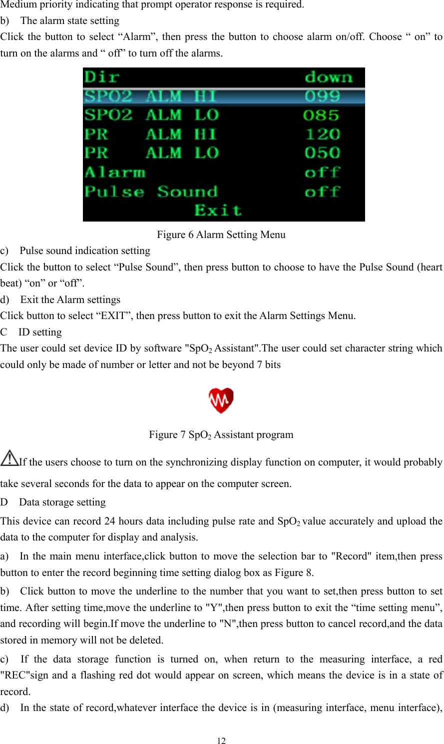 12 Medium priority indicating that prompt operator response is required. b)  The alarm state setting Click the button to select “Alarm”, then press the button to choose alarm on/off. Choose “ on” to turn on the alarms and “ off” to turn off the alarms.         Figure 6 Alarm Setting Menu       c)  Pulse sound indication setting   Click the button to select “Pulse Sound”, then press button to choose to have the Pulse Sound (heart beat) “on” or “off”. d)  Exit the Alarm settings Click button to select “EXIT”, then press button to exit the Alarm Settings Menu. C  ID setting The user could set device ID by software &quot;SpO2 Assistant&quot;.The user could set character string which could only be made of number or letter and not be beyond 7 bits  Figure 7 SpO2 Assistant program If the users choose to turn on the synchronizing display function on computer, it would probably take several seconds for the data to appear on the computer screen. D  Data storage setting This device can record 24 hours data including pulse rate and SpO2 value accurately and upload the data to the computer for display and analysis. a)    In the main menu interface,click button to move the selection bar to &quot;Record&quot; item,then press button to enter the record beginning time setting dialog box as Figure 8. b)    Click button to move the underline to the number that you want to set,then press button to set time. After setting time,move the underline to &quot;Y&quot;,then press button to exit the “time setting menu”, and recording will begin.If move the underline to &quot;N&quot;,then press button to cancel record,and the data stored in memory will not be deleted. c)  If the data storage function is turned on, when return to the measuring interface, a red &quot;REC&quot;sign and a flashing red dot would appear on screen, which means the device is in a state of record. d)    In the state of record,whatever interface the device is in (measuring interface, menu interface), 