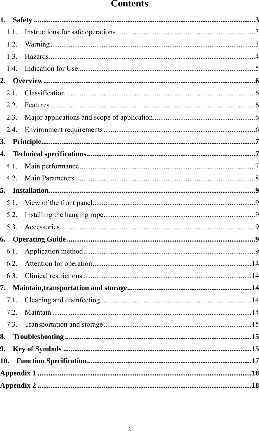 2 Contents 1.  Safety ......................................................................................................................... 3 1.1.    Instructions for safe operations ............................................................................ 3 1.2.  Warning ................................................................................................................ 3 1.3.  Hazards ................................................................................................................. 4 1.4.  Indication for Use ................................................................................................. 5 2.  Overview .................................................................................................................... 6 2.1.  Classification ........................................................................................................ 6 2.2.  Features ................................................................................................................ 6 2.3.    Major applications and scope of application ........................................................ 6 2.4.  Environment requirements ................................................................................... 6 3.  Principle ..................................................................................................................... 7 4.  Technical specifications ............................................................................................ 7 4.1.  Main performance ................................................................................................ 7 4.2.  Main Parameters .................................................................................................. 8 5.  Installation ................................................................................................................. 9 5.1.    View of the front panel ......................................................................................... 9 5.2.    Installing the hanging rope ................................................................................... 9 5.3.  Accessories ........................................................................................................... 9 6.  Operating Guide ....................................................................................................... 9 6.1.  Application method .............................................................................................. 9 6.2.  Attention for operation ....................................................................................... 14 6.3.  Clinical restrictions ............................................................................................ 14 7.  Maintain,transportation and storage .................................................................... 14 7.1.  Cleaning and disinfecting ................................................................................... 14 7.2.  Maintain ............................................................................................................. 14 7.3.  Transportation and storage ................................................................................. 15 8.  Troubleshooting ...................................................................................................... 15 9.  Key of Symbols ....................................................................................................... 15 10.  Function Specification .......................................................................................... 17 Appendix 1 ..................................................................................................................... 18 Appendix 2 ..................................................................................................................... 18   