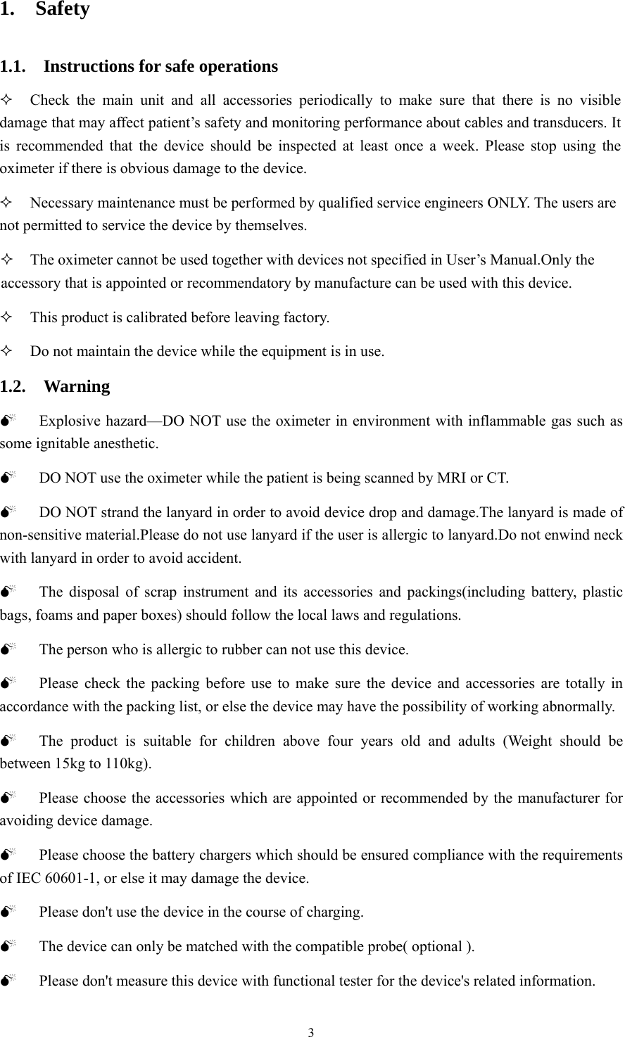 3 1.  Safety  1.1.  Instructions for safe operations   Check the main unit and all accessories periodically to make sure that there is no visible damage that may affect patient’s safety and monitoring performance about cables and transducers. It is recommended that the device should be inspected at least once a week. Please stop using the oximeter if there is obvious damage to the device.  Necessary maintenance must be performed by qualified service engineers ONLY. The users are not permitted to service the device by themselves.  The oximeter cannot be used together with devices not specified in User’s Manual.Only the accessory that is appointed or recommendatory by manufacture can be used with this device.  This product is calibrated before leaving factory.  Do not maintain the device while the equipment is in use. 1.2.  Warning 0 Explosive hazard—DO NOT use the oximeter in environment with inflammable gas such as some ignitable anesthetic. 0 DO NOT use the oximeter while the patient is being scanned by MRI or CT. 0 DO NOT strand the lanyard in order to avoid device drop and damage.The lanyard is made of non-sensitive material.Please do not use lanyard if the user is allergic to lanyard.Do not enwind neck with lanyard in order to avoid accident. 0 The disposal of scrap instrument and its accessories and packings(including battery, plastic bags, foams and paper boxes) should follow the local laws and regulations. 0 The person who is allergic to rubber can not use this device. 0 Please check the packing before use to make sure the device and accessories are totally in accordance with the packing list, or else the device may have the possibility of working abnormally.   0 The product is suitable for children above four years old and adults (Weight should be between 15kg to 110kg). 0 Please choose the accessories which are appointed or recommended by the manufacturer for avoiding device damage. 0 Please choose the battery chargers which should be ensured compliance with the requirements of IEC 60601-1, or else it may damage the device. 0 Please don&apos;t use the device in the course of charging. 0 The device can only be matched with the compatible probe( optional ). 0 Please don&apos;t measure this device with functional tester for the device&apos;s related information. 