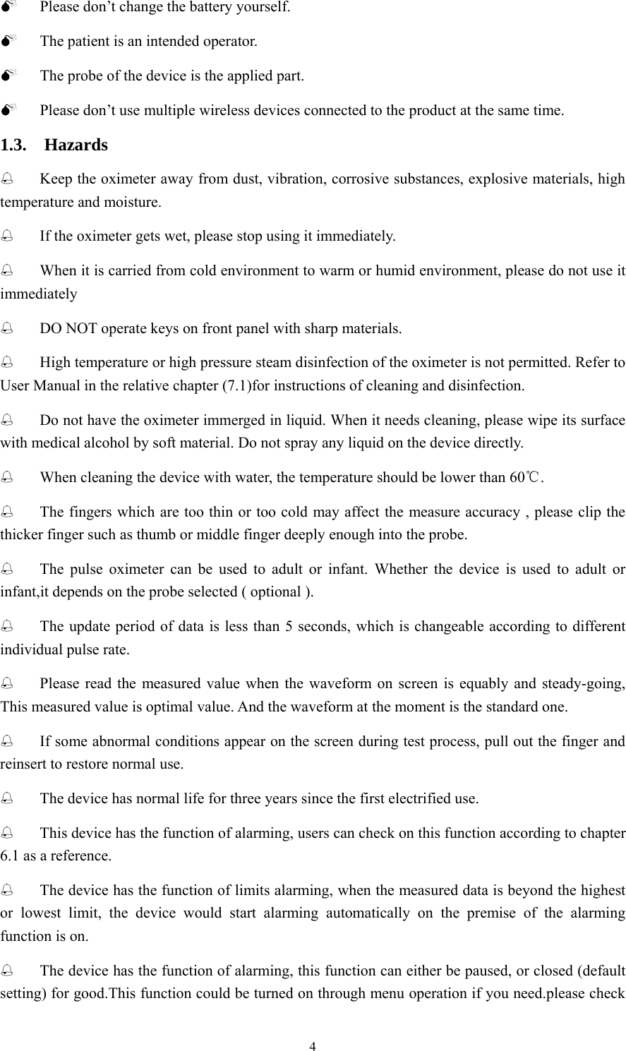 4 0 Please don’t change the battery yourself. 0 The patient is an intended operator. 0 The probe of the device is the applied part. 0 Please don’t use multiple wireless devices connected to the product at the same time. 1.3.  Hazards  Keep the oximeter away from dust, vibration, corrosive substances, explosive materials, high temperature and moisture.  If the oximeter gets wet, please stop using it immediately.      When it is carried from cold environment to warm or humid environment, please do not use it immediately  DO NOT operate keys on front panel with sharp materials.  High temperature or high pressure steam disinfection of the oximeter is not permitted. Refer to User Manual in the relative chapter (7.1)for instructions of cleaning and disinfection.  Do not have the oximeter immerged in liquid. When it needs cleaning, please wipe its surface with medical alcohol by soft material. Do not spray any liquid on the device directly.  When cleaning the device with water, the temperature should be lower than 60℃.  The fingers which are too thin or too cold may affect the measure accuracy , please clip the thicker finger such as thumb or middle finger deeply enough into the probe.  The pulse oximeter can be used to adult or infant. Whether the device is used to adult or infant,it depends on the probe selected ( optional ).  The update period of data is less than 5 seconds, which is changeable according to different individual pulse rate.  Please read the measured value when the waveform on screen is equably and steady-going, This measured value is optimal value. And the waveform at the moment is the standard one.  If some abnormal conditions appear on the screen during test process, pull out the finger and reinsert to restore normal use.  The device has normal life for three years since the first electrified use.  This device has the function of alarming, users can check on this function according to chapter 6.1 as a reference.  The device has the function of limits alarming, when the measured data is beyond the highest or lowest limit, the device would start alarming automatically on the premise of the alarming function is on.  The device has the function of alarming, this function can either be paused, or closed (default setting) for good.This function could be turned on through menu operation if you need.please check 