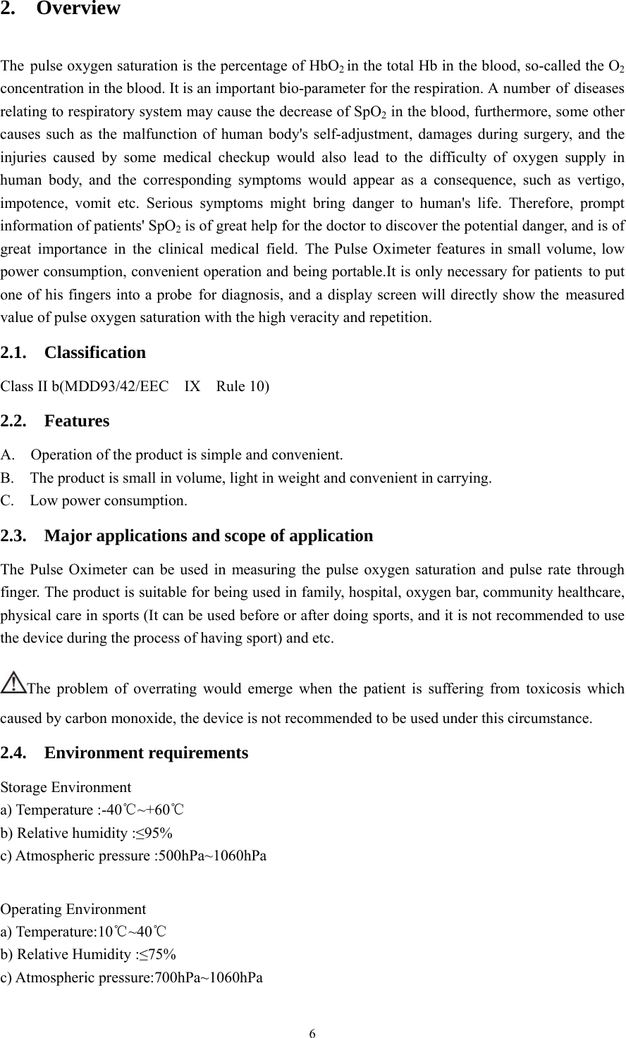 6 2.  Overview  The pulse oxygen saturation is the percentage of HbO2 in the total Hb in the blood, so-called the O2 concentration in the blood. It is an important bio-parameter for the respiration. A number of  diseases relating to respiratory system may cause the decrease of SpO2 in the blood, furthermore, some other causes such as the malfunction of human body&apos;s self-adjustment, damages during surgery, and the injuries caused by some medical checkup would also lead to the difficulty of oxygen supply in human body, and the corresponding symptoms would appear as a consequence, such as vertigo, impotence, vomit etc. Serious symptoms might bring danger to human&apos;s life. Therefore, prompt information of patients&apos; SpO2 is of great help for the doctor to discover the potential danger, and is of great importance in the clinical medical field. The Pulse Oximeter features in small volume, low power consumption, convenient operation and being portable.It is only necessary for patients to put one of his fingers into a probe for diagnosis, and a display screen will directly show the measured value of pulse oxygen saturation with the high veracity and repetition.   2.1.  Classification Class II b(MDD93/42/EEC  IX  Rule 10) 2.2.  Features A.    Operation of the product is simple and convenient.   B.    The product is small in volume, light in weight and convenient in carrying. C.  Low power consumption.  2.3.    Major applications and scope of application The Pulse Oximeter can be used in measuring the pulse oxygen saturation and pulse rate through finger. The product is suitable for being used in family, hospital, oxygen bar, community healthcare, physical care in sports (It can be used before or after doing sports, and it is not recommended to use the device during the process of having sport) and etc.   The problem of overrating would emerge when the patient is suffering from toxicosis which caused by carbon monoxide, the device is not recommended to be used under this circumstance. 2.4.  Environment requirements Storage Environment a) Temperature :-40℃~+60℃ b) Relative humidity :≤95% c) Atmospheric pressure :500hPa~1060hPa  Operating Environment a) Temperature:10℃~40℃ b) Relative Humidity :≤75% c) Atmospheric pressure:700hPa~1060hPa   