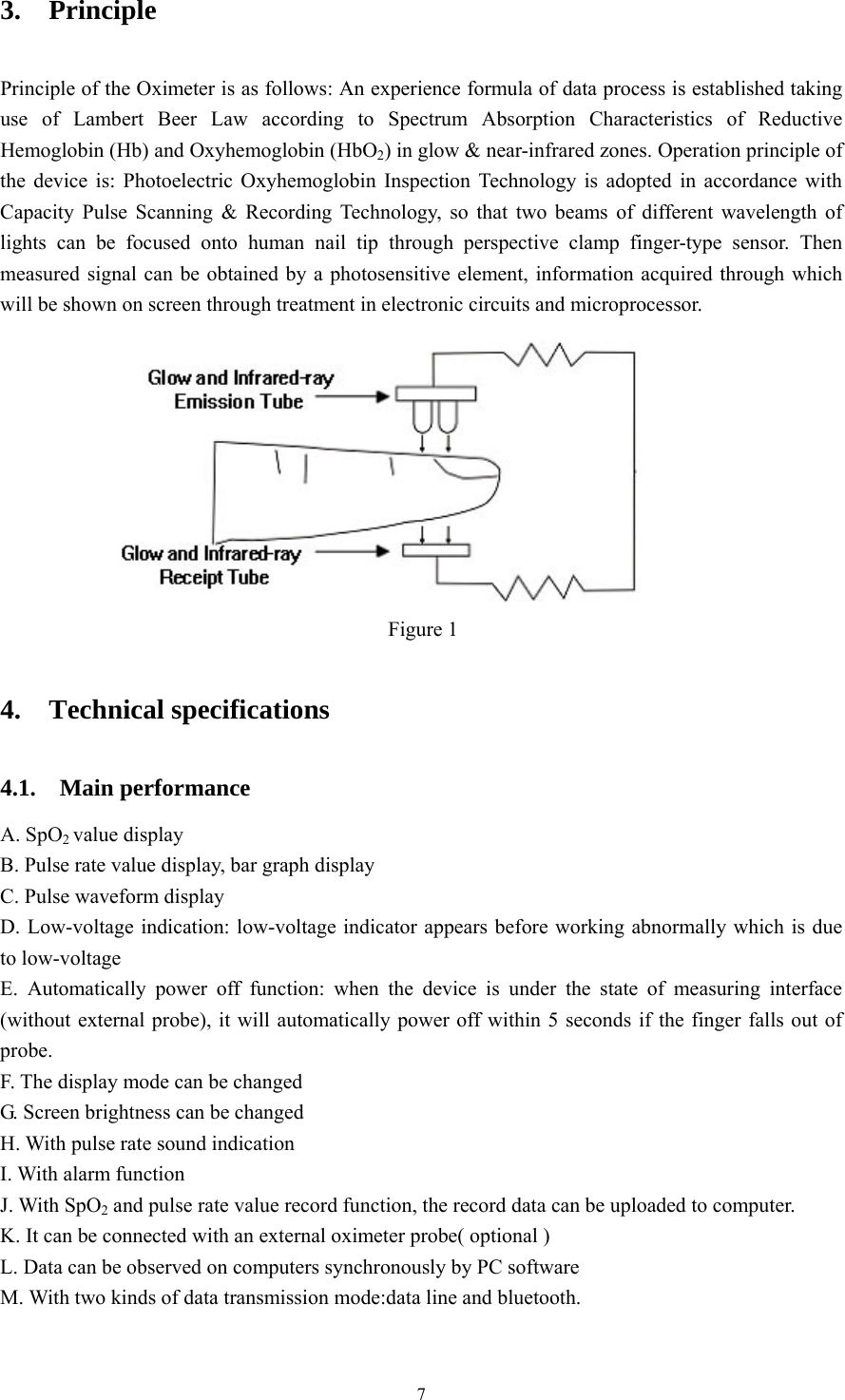 7 3.  Principle Principle of the Oximeter is as follows: An experience formula of data process is established taking use of Lambert Beer Law according to Spectrum Absorption Characteristics of Reductive Hemoglobin (Hb) and Oxyhemoglobin (HbO2) in glow &amp; near-infrared zones. Operation principle of the device is: Photoelectric Oxyhemoglobin Inspection Technology is adopted in accordance with Capacity Pulse Scanning &amp; Recording Technology, so that two beams of different wavelength of lights can be focused onto human nail tip through perspective clamp finger-type sensor. Then measured signal can be obtained by a photosensitive element, information acquired through which will be shown on screen through treatment in electronic circuits and microprocessor.  Figure 1   4.  Technical specifications  4.1.  Main performance  A. SpO2 value display B. Pulse rate value display, bar graph display C. Pulse waveform display D. Low-voltage indication: low-voltage indicator appears before working abnormally which is due to low-voltage   E. Automatically power off function: when the device is under the state of measuring interface (without external probe), it will automatically power off within 5 seconds if the finger falls out of probe. F. The display mode can be changed G. Screen brightness can be changed   H. With pulse rate sound indication   I. With alarm function J. With SpO2 and pulse rate value record function, the record data can be uploaded to computer. K. It can be connected with an external oximeter probe( optional ) L. Data can be observed on computers synchronously by PC software M. With two kinds of data transmission mode:data line and bluetooth. 