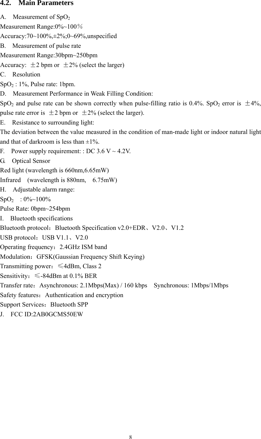 8 4.2.  Main Parameters A.  Measurement of SpO2  Measurement Range:0%~100％ Accuracy:70~100%,±2%;0~69%,unspecified B.    Measurement of pulse rate   Measurement Range:30bpm~250bpm Accuracy:  ±2 bpm or  ±2% (select the larger) C.  Resolution SpO2 : 1%, Pulse rate: 1bpm. D.  Measurement Performance in Weak Filling Condition: SpO2 and pulse rate can be shown correctly when pulse-filling ratio is 0.4%. SpO2 error is  ±4%, pulse rate error is  ±2 bpm or  ±2% (select the larger). E.    Resistance to surrounding light:   The deviation between the value measured in the condition of man-made light or indoor natural light and that of darkroom is less than ±1%. F.    Power supply requirement: : DC 3.6 V ~ 4.2V. G.  Optical Sensor Red light (wavelength is 660nm,6.65mW)   Infrared  (wavelength is 880nm,  6.75mW)  H.  Adjustable alarm range: SpO2  : 0%~100% Pulse Rate: 0bpm~254bpm I.  Bluetooth specifications Bluetooth protocol：Bluetooth Specification v2.0+EDR、V2.0、V1.2 USB protocol：USB V1.1、V2.0 Operating frequency：2.4GHz ISM band Modulation：GFSK(Gaussian Frequency Shift Keying) Transmitting power：≤4dBm, Class 2 Sensitivity：≤-84dBm at 0.1% BER Transfer rate：Asynchronous: 2.1Mbps(Max) / 160 kbps    Synchronous: 1Mbps/1Mbps Safety features：Authentication and encryption Support Services：Bluetooth SPP J.  FCC ID:2AB0GCMS50EW 