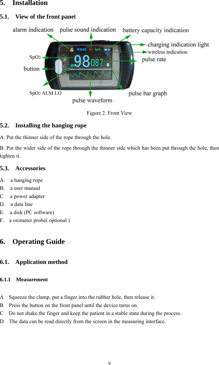 9 5.  Installation  5.1.  View of the front panel   Figure 2. Front View   5.2.    Installing the hanging rope A. Put the thinner side of the rope through the hole. B. Put the wider side of the rope through the thinner side which has been put through the hole, then tighten it. 5.3.  Accessories A.  a hanging rope B.  a user manual   C.  a power adapter  D.  a data line  E.    a disk (PC software)   F.    a oximeter probe( optional )   6.  Operating Guide  6.1.  Application method 6.1.1  Measurement A    Squeeze the clamp, put a finger into the rubber hole, then release it.   B    Press the button on the front panel until the device turns on. C    Do not shake the finger and keep the patient in a stable state during the process. D    The data can be read directly from the screen in the measuring interface. 