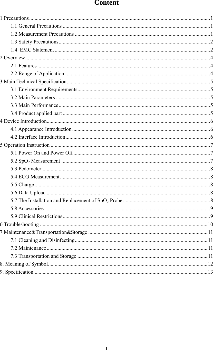   IContent 1 Precautions ....................................................................................................................................... 1 1.1 General Precautions .............................................................................................................. 1 1.2 Measurement Precautions ..................................................................................................... 1 1.3 Safety Precautions ................................................................................................................. 2 1.4 EMC Statement .................................................................................................................... 2 2 Overview .......................................................................................................................................... 4 2.1 Features ................................................................................................................................. 4 2.2 Range of Application ............................................................................................................ 4 3 Main Technical Specification ........................................................................................................... 5 3.1 Environment Requirements ................................................................................................... 5 3.2 Main Parameters ................................................................................................................... 5 3.3 Main Performance ................................................................................................................. 5 3.4 Product applied part .............................................................................................................. 5 4 Device Introduction.......................................................................................................................... 6 4.1 Appearance Introduction ....................................................................................................... 6 4.2 Interface Introduction ............................................................................................................ 6 5 Operation Instruction ....................................................................................................................... 7 5.1 Power On and Power Off ...................................................................................................... 7 5.2 SpO2 Measurement ............................................................................................................... 7 5.3 Pedometer ............................................................................................................................. 8 5.4 ECG Measurement ................................................................................................................ 8 5.5 Charge ................................................................................................................................... 8 5.6 Data Upload .......................................................................................................................... 8 5.7 The Installation and Replacement of SpO2 Probe ................................................................. 8 5.8 Accessories ............................................................................................................................ 9 5.9 Clinical Restrictions .............................................................................................................. 9 6 Troubleshooting ............................................................................................................................. 10 7 Maintenance&amp;Transportation&amp;Storage ......................................................................................... 11 7.1 Cleaning and Disinfecting ................................................................................................... 11 7.2 Maintenance ........................................................................................................................ 11 7.3 Transportation and Storage ................................................................................................. 11 8. Meaning of Symbol ....................................................................................................................... 12 9. Specification ................................................................................................................................. 13  