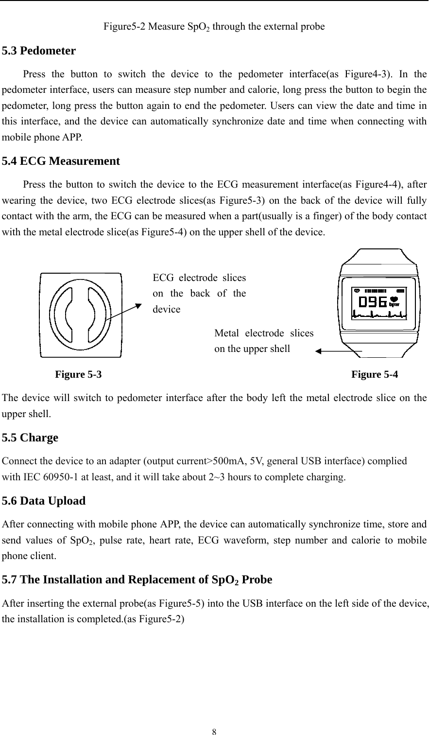    8Figure5-2 Measure SpO2 through the external probe 5.3 Pedometer Press the button to switch the device to the pedometer interface(as Figure4-3). In the pedometer interface, users can measure step number and calorie, long press the button to begin the pedometer, long press the button again to end the pedometer. Users can view the date and time in this interface, and the device can automatically synchronize date and time when connecting with mobile phone APP. 5.4 ECG Measurement Press the button to switch the device to the ECG measurement interface(as Figure4-4), after wearing the device, two ECG electrode slices(as Figure5-3) on the back of the device will fully contact with the arm, the ECG can be measured when a part(usually is a finger) of the body contact with the metal electrode slice(as Figure5-4) on the upper shell of the device.                                              Figure 5-3                                               Figure 5-4 The device will switch to pedometer interface after the body left the metal electrode slice on the upper shell. 5.5 Charge Connect the device to an adapter (output current&gt;500mA, 5V, general USB interface) complied with IEC 60950-1 at least, and it will take about 2~3 hours to complete charging. 5.6 Data Upload After connecting with mobile phone APP, the device can automatically synchronize time, store and send values of SpO2, pulse rate, heart rate, ECG waveform, step number and calorie to mobile phone client. 5.7 The Installation and Replacement of SpO2 Probe After inserting the external probe(as Figure5-5) into the USB interface on the left side of the device, the installation is completed.(as Figure5-2) Metal electrode sliceson the upper shell ECG electrode slices on the back of the device 