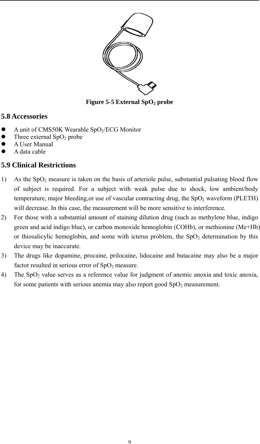    9 Figure 5-5 External SpO2 probe 5.8 Accessories  A unit of CMS50K Wearable SpO2/ECG Monitor  Three external SpO2 probe  A User Manual  A data cable 5.9 Clinical Restrictions 1) As the SpO2 measure is taken on the basis of arteriole pulse, substantial pulsating blood flow of subject is required. For a subject with weak pulse due to shock, low ambient/body temperature, major bleeding,or use of vascular contracting drug, the SpO2 waveform (PLETH) will decrease. In this case, the measurement will be more sensitive to interference. 2) For those with a substantial amount of staining dilution drug (such as methylene blue, indigo green and acid indigo blue), or carbon monoxide hemoglobin (COHb), or methionine (Me+Hb) or thiosalicylic hemoglobin, and some with icterus problem, the SpO2 determination by this device may be inaccurate. 3) The drugs like dopamine, procaine, prilocaine, lidocaine and butacaine may also be a major factor resulted in serious error of SpO2 measure. 4) The SpO2 value serves as a reference value for judgment of anemic anoxia and toxic anoxia, for some patients with serious anemia may also report good SpO2 measurement. 