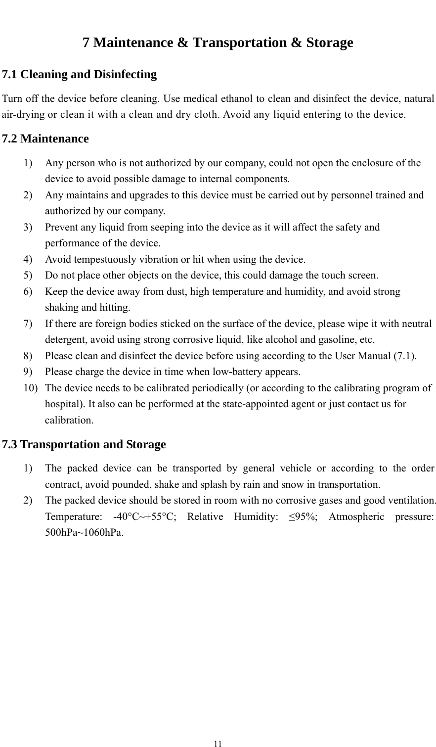    117 Maintenance &amp; Transportation &amp; Storage 7.1 Cleaning and Disinfecting Turn off the device before cleaning. Use medical ethanol to clean and disinfect the device, natural air-drying or clean it with a clean and dry cloth. Avoid any liquid entering to the device. 7.2 Maintenance 1) Any person who is not authorized by our company, could not open the enclosure of the device to avoid possible damage to internal components. 2) Any maintains and upgrades to this device must be carried out by personnel trained and authorized by our company. 3) Prevent any liquid from seeping into the device as it will affect the safety and performance of the device. 4) Avoid tempestuously vibration or hit when using the device. 5) Do not place other objects on the device, this could damage the touch screen. 6) Keep the device away from dust, high temperature and humidity, and avoid strong shaking and hitting. 7) If there are foreign bodies sticked on the surface of the device, please wipe it with neutral detergent, avoid using strong corrosive liquid, like alcohol and gasoline, etc. 8) Please clean and disinfect the device before using according to the User Manual (7.1). 9) Please charge the device in time when low-battery appears. 10) The device needs to be calibrated periodically (or according to the calibrating program of hospital). It also can be performed at the state-appointed agent or just contact us for calibration. 7.3 Transportation and Storage 1) The packed device can be transported by general vehicle or according to the order contract, avoid pounded, shake and splash by rain and snow in transportation. 2) The packed device should be stored in room with no corrosive gases and good ventilation. Temperature: -40°C~+55°C; Relative Humidity: ≤95%; Atmospheric pressure: 500hPa~1060hPa. 