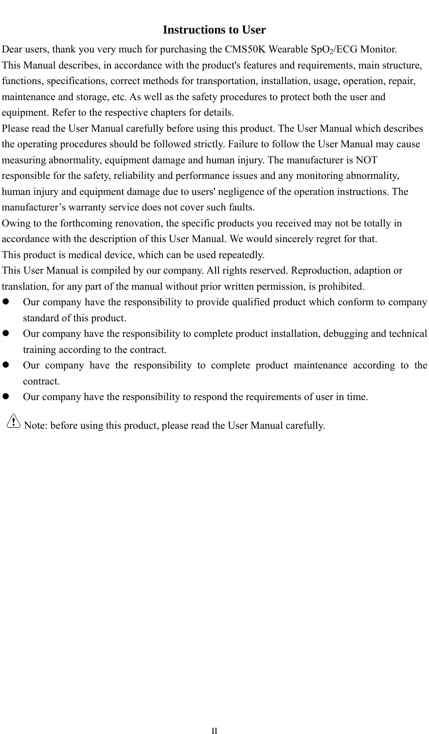    IIInstructions to User Dear users, thank you very much for purchasing the CMS50K Wearable SpO2/ECG Monitor. This Manual describes, in accordance with the product&apos;s features and requirements, main structure, functions, specifications, correct methods for transportation, installation, usage, operation, repair, maintenance and storage, etc. As well as the safety procedures to protect both the user and equipment. Refer to the respective chapters for details. Please read the User Manual carefully before using this product. The User Manual which describes the operating procedures should be followed strictly. Failure to follow the User Manual may cause measuring abnormality, equipment damage and human injury. The manufacturer is NOT responsible for the safety, reliability and performance issues and any monitoring abnormality, human injury and equipment damage due to users&apos; negligence of the operation instructions. The manufacturer’s warranty service does not cover such faults. Owing to the forthcoming renovation, the specific products you received may not be totally in accordance with the description of this User Manual. We would sincerely regret for that. This product is medical device, which can be used repeatedly. This User Manual is compiled by our company. All rights reserved. Reproduction, adaption or translation, for any part of the manual without prior written permission, is prohibited.  Our company have the responsibility to provide qualified product which conform to company standard of this product.  Our company have the responsibility to complete product installation, debugging and technical training according to the contract.  Our company have the responsibility to complete product maintenance according to the contract.  Our company have the responsibility to respond the requirements of user in time. Note: before using this product, please read the User Manual carefully.      