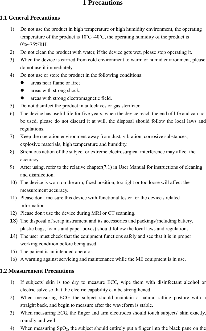   1 Precautions 1.1 General Precautions 1) Do not use the product in high temperature or high humidity environment, the operating temperature of the product is 10˚C~40˚C, the operating humidity of the product is 0%~75%RH. 2) Do not clean the product with water, if the device gets wet, please stop operating it. 3) When the device is carried from cold environment to warm or humid environment, please do not use it immediately. 4) Do not use or store the product in the following conditions:  areas near flame or fire;  areas with strong shock;  areas with strong electromagnetic field. 5) Do not disinfect the product in autoclaves or gas sterilizer. 6) The device has useful life for five years, when the device reach the end of life and can not be used, please do not discard it at will, the disposal should follow the local laws and regulations. 7) Keep the operation environment away from dust, vibration, corrosive substances, explosive materials, high temperature and humidity. 8) Strenuous action of the subject or extreme electrosurgical interference may affect the accuracy. 9) After using, refer to the relative chapter(7.1) in User Manual for instructions of cleaning and disinfection. 10) The device is worn on the arm, fixed position, too tight or too loose will affect the measurement accuracy. 11) Please don&apos;t measure this device with functional tester for the device&apos;s related information. 12) Please don&apos;t use the device during MRI or CT scanning. 13)  The disposal of scrap instrument and its accessories and packings(including battery, plastic bags, foams and paper boxes) should follow the local laws and regulations. 14)  The user must check that the equipment functions safely and see that it is in proper working condition before being used. 15) The patient is an intended operator. 16) A warning against servicing and maintenance while the ME equipment is in use. 1.2 Measurement Precautions 1) If subjects&apos; skin is too dry to measure ECG, wipe them with disinfectant alcohol or electric salve so that the electric capability can be strengthened. 2) When measuring ECG, the subject should maintain a natural sitting posture with a straight back, and begin to measure after the waveform is stable. 3) When measuring ECG, the finger and arm electrodes should touch subjects&apos; skin exactly, roundly and well. 4) When measuring SpO2, the subject should entirely put a finger into the black pane on the 