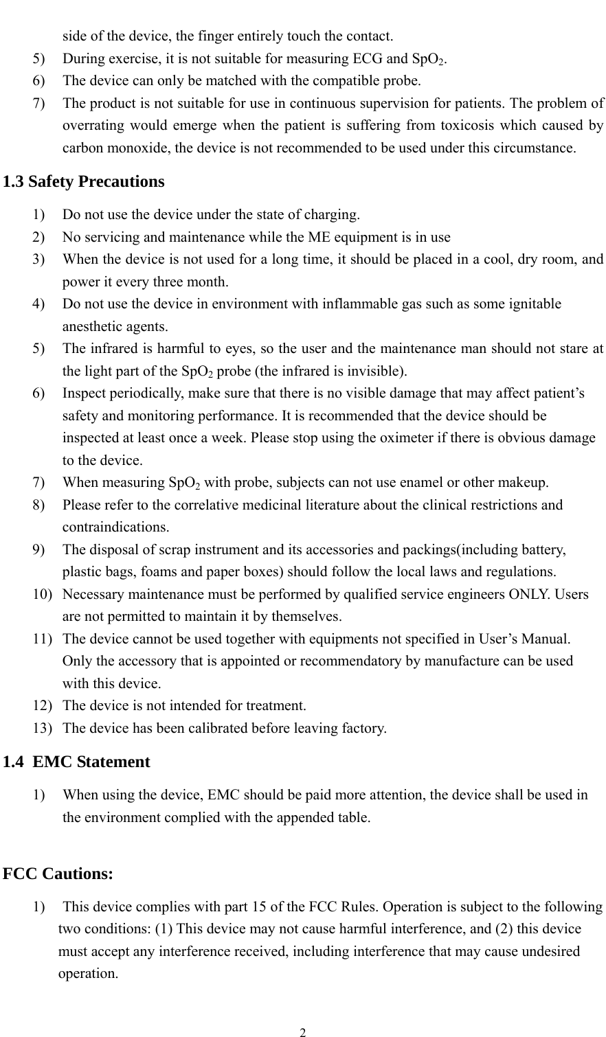    2side of the device, the finger entirely touch the contact. 5) During exercise, it is not suitable for measuring ECG and SpO2. 6) The device can only be matched with the compatible probe. 7) The product is not suitable for use in continuous supervision for patients. The problem of overrating would emerge when the patient is suffering from toxicosis which caused by carbon monoxide, the device is not recommended to be used under this circumstance. 1.3 Safety Precautions 1) Do not use the device under the state of charging. 2) No servicing and maintenance while the ME equipment is in use 3) When the device is not used for a long time, it should be placed in a cool, dry room, and power it every three month. 4) Do not use the device in environment with inflammable gas such as some ignitable anesthetic agents. 5) The infrared is harmful to eyes, so the user and the maintenance man should not stare at the light part of the SpO2 probe (the infrared is invisible). 6) Inspect periodically, make sure that there is no visible damage that may affect patient’s safety and monitoring performance. It is recommended that the device should be inspected at least once a week. Please stop using the oximeter if there is obvious damage to the device. 7) When measuring SpO2 with probe, subjects can not use enamel or other makeup. 8) Please refer to the correlative medicinal literature about the clinical restrictions and contraindications. 9) The disposal of scrap instrument and its accessories and packings(including battery, plastic bags, foams and paper boxes) should follow the local laws and regulations. 10) Necessary maintenance must be performed by qualified service engineers ONLY. Users are not permitted to maintain it by themselves. 11) The device cannot be used together with equipments not specified in User’s Manual. Only the accessory that is appointed or recommendatory by manufacture can be used with this device. 12) The device is not intended for treatment. 13) The device has been calibrated before leaving factory. 1.4 EMC Statement 1) When using the device, EMC should be paid more attention, the device shall be used in the environment complied with the appended table.  FCC Cautions:   1) This device complies with part 15 of the FCC Rules. Operation is subject to the following two conditions: (1) This device may not cause harmful interference, and (2) this device must accept any interference received, including interference that may cause undesired operation.  