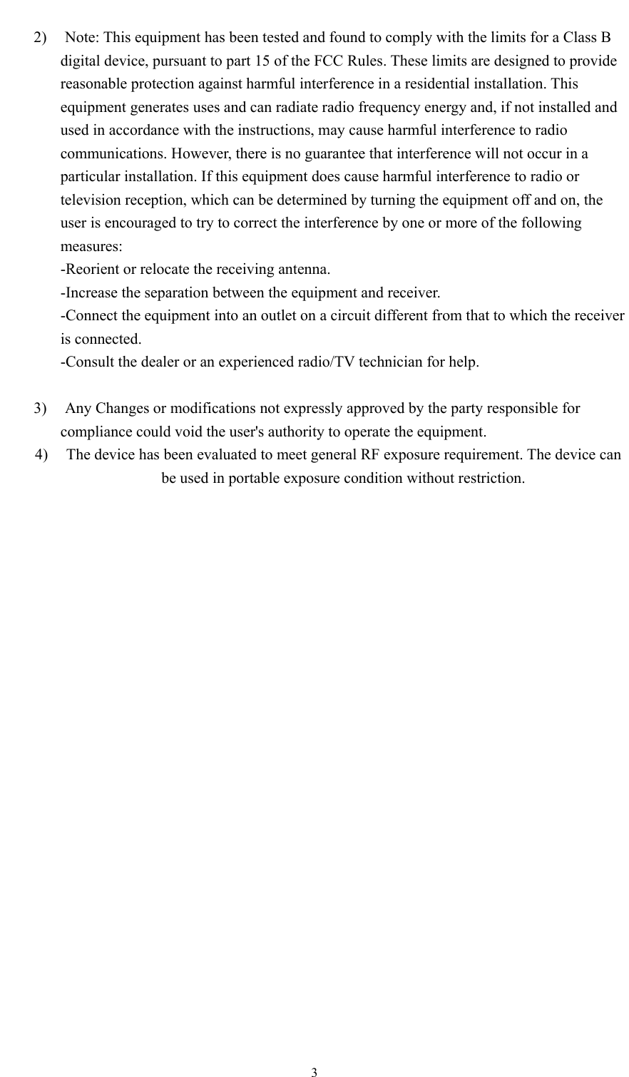    32) Note: This equipment has been tested and found to comply with the limits for a Class B digital device, pursuant to part 15 of the FCC Rules. These limits are designed to provide reasonable protection against harmful interference in a residential installation. This equipment generates uses and can radiate radio frequency energy and, if not installed and used in accordance with the instructions, may cause harmful interference to radio communications. However, there is no guarantee that interference will not occur in a particular installation. If this equipment does cause harmful interference to radio or television reception, which can be determined by turning the equipment off and on, the user is encouraged to try to correct the interference by one or more of the following measures: -Reorient or relocate the receiving antenna. -Increase the separation between the equipment and receiver. -Connect the equipment into an outlet on a circuit different from that to which the receiver is connected. -Consult the dealer or an experienced radio/TV technician for help.  3) Any Changes or modifications not expressly approved by the party responsible for compliance could void the user&apos;s authority to operate the equipment. 4) The device has been evaluated to meet general RF exposure requirement. The device can be used in portable exposure condition without restriction.