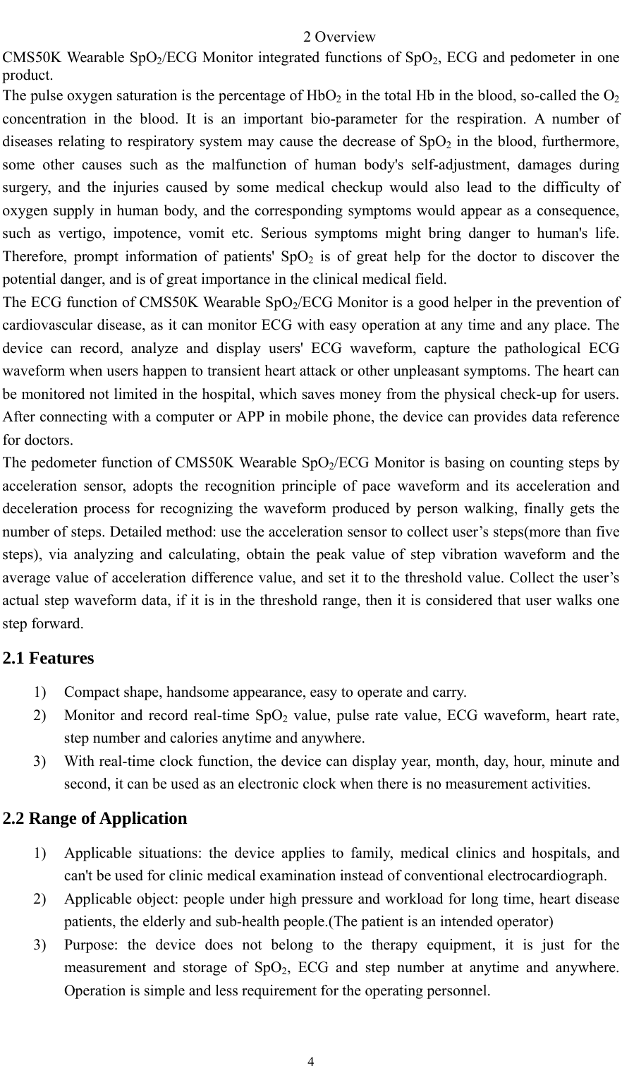    42 Overview CMS50K Wearable SpO2/ECG Monitor integrated functions of SpO2, ECG and pedometer in one product. The pulse oxygen saturation is the percentage of HbO2 in the total Hb in the blood, so-called the O2 concentration in the blood. It is an important bio-parameter for the respiration. A number of diseases relating to respiratory system may cause the decrease of SpO2 in the blood, furthermore, some other causes such as the malfunction of human body&apos;s self-adjustment, damages during surgery, and the injuries caused by some medical checkup would also lead to the difficulty of oxygen supply in human body, and the corresponding symptoms would appear as a consequence, such as vertigo, impotence, vomit etc. Serious symptoms might bring danger to human&apos;s life. Therefore, prompt information of patients&apos; SpO2 is of great help for the doctor to discover the potential danger, and is of great importance in the clinical medical field. The ECG function of CMS50K Wearable SpO2/ECG Monitor is a good helper in the prevention of cardiovascular disease, as it can monitor ECG with easy operation at any time and any place. The device can record, analyze and display users&apos; ECG waveform, capture the pathological ECG waveform when users happen to transient heart attack or other unpleasant symptoms. The heart can be monitored not limited in the hospital, which saves money from the physical check-up for users. After connecting with a computer or APP in mobile phone, the device can provides data reference for doctors. The pedometer function of CMS50K Wearable SpO2/ECG Monitor is basing on counting steps by acceleration sensor, adopts the recognition principle of pace waveform and its acceleration and deceleration process for recognizing the waveform produced by person walking, finally gets the number of steps. Detailed method: use the acceleration sensor to collect user’s steps(more than five steps), via analyzing and calculating, obtain the peak value of step vibration waveform and the average value of acceleration difference value, and set it to the threshold value. Collect the user’s actual step waveform data, if it is in the threshold range, then it is considered that user walks one step forward. 2.1 Features 1) Compact shape, handsome appearance, easy to operate and carry. 2) Monitor and record real-time SpO2 value, pulse rate value, ECG waveform, heart rate, step number and calories anytime and anywhere. 3) With real-time clock function, the device can display year, month, day, hour, minute and second, it can be used as an electronic clock when there is no measurement activities. 2.2 Range of Application 1) Applicable situations: the device applies to family, medical clinics and hospitals, and can&apos;t be used for clinic medical examination instead of conventional electrocardiograph. 2) Applicable object: people under high pressure and workload for long time, heart disease patients, the elderly and sub-health people.(The patient is an intended operator) 3) Purpose: the device does not belong to the therapy equipment, it is just for the measurement and storage of SpO2, ECG and step number at anytime and anywhere. Operation is simple and less requirement for the operating personnel. 