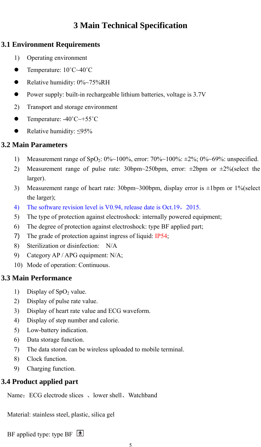    53 Main Technical Specification 3.1 Environment Requirements 1) Operating environment  Temperature: 10˚C~40˚C  Relative humidity: 0%~75%RH  Power supply: built-in rechargeable lithium batteries, voltage is 3.7V 2) Transport and storage environment  Temperature: -40˚C~+55˚C  Relative humidity: ≤95% 3.2 Main Parameters 1) Measurement range of SpO2: 0%~100%, error: 70%~100%: ±2%; 0%~69%: unspecified. 2) Measurement range of pulse rate: 30bpm~250bpm, error: ±2bpm or ±2%(select the larger). 3) Measurement range of heart rate: 30bpm~300bpm, display error is ±1bpm or 1%(select the larger); 4) The software revision level is V0.94, release date is Oct.19，2015. 5) The type of protection against electroshock: internally powered equipment; 6) The degree of protection against electroshock: type BF applied part; 7)  The grade of protection against ingress of liquid: IP54; 8) Sterilization or disinfection:  N/A 9) Category AP / APG equipment: N/A; 10) Mode of operation: Continuous. 3.3 Main Performance 1) Display of SpO2 value. 2) Display of pulse rate value. 3) Display of heart rate value and ECG waveform. 4) Display of step number and calorie. 5) Low-battery indication. 6) Data storage function. 7) The data stored can be wireless uploaded to mobile terminal. 8) Clock function. 9) Charging function. 3.4 Product applied part Name：ECG electrode slices  、lower shell、Watchband  Material: stainless steel, plastic, silica gel  BF applied type: type BF   