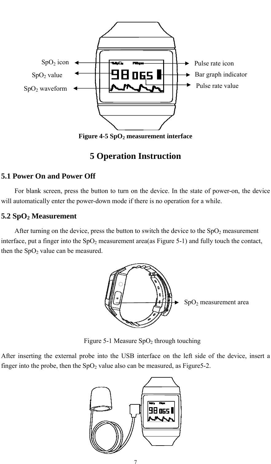    7  Figure 4-5 SpO2 measurement interface 5 Operation Instruction 5.1 Power On and Power Off For blank screen, press the button to turn on the device. In the state of power-on, the device will automatically enter the power-down mode if there is no operation for a while. 5.2 SpO2 Measurement After turning on the device, press the button to switch the device to the SpO2 measurement interface, put a finger into the SpO2 measurement area(as Figure 5-1) and fully touch the contact, then the SpO2 value can be measured.  Figure 5-1 Measure SpO2 through touching After inserting the external probe into the USB interface on the left side of the device, insert a finger into the probe, then the SpO2 value also can be measured, as Figure5-2.  Pulse rate value Bar graph indicator Pulse rate icon SpO2 waveform SpO2 value SpO2 icon SpO2 measurement area 