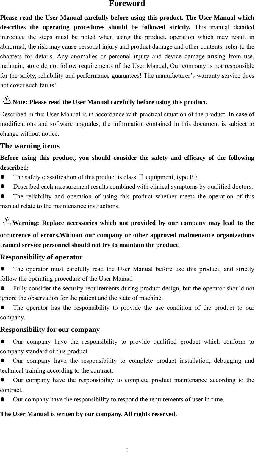  IForeword Please read the User Manual carefully before using this product. The User Manual which describes the operating procedures should be followed strictly. This manual detailed introduce the steps must be noted when using the product, operation which may result in abnormal, the risk may cause personal injury and product damage and other contents, refer to the chapters for details. Any anomalies or personal injury and device damage arising from use, maintain, store do not follow requirements of the User Manual, Our company is not responsible for the safety, reliability and performance guarantees! The manufacturer’s warranty service does not cover such faults! Note: Please read the User Manual carefully before using this product. Described in this User Manual is in accordance with practical situation of the product. In case of modifications and software upgrades, the information contained in this document is subject to change without notice. The warning items Before using this product, you should consider the safety and efficacy of the following described:  The safety classification of this product is class Ⅱ equipment, type BF.  Described each measurement results combined with clinical symptoms by qualified doctors.  The reliability and operation of using this product whether meets the operation of this manual relate to the maintenance instructions. Warning: Replace accessories which not provided by our company may lead to the occurrence of errors.Without our company or other approved maintenance organizations trained service personnel should not try to maintain the product. Responsibility of operator  The operator must carefully read the User Manual before use this product, and strictly follow the operating procedure of the User Manual  Fully consider the security requirements during product design, but the operator should not ignore the observation for the patient and the state of machine.  The operator has the responsibility to provide the use condition of the product to our company. Responsibility for our company  Our company have the responsibility to provide qualified product which conform to company standard of this product.  Our company have the responsibility to complete product installation, debugging and technical training according to the contract.  Our company have the responsibility to complete product maintenance according to the contract.  Our company have the responsibility to respond the requirements of user in time. The User Manual is writen by our company. All rights reserved. 