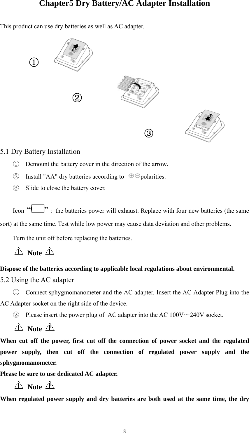  8Chapter5 Dry Battery/AC Adapter Installation This product can use dry batteries as well as AC adapter.    5.1 Dry Battery Installation ①  Demount the battery cover in the direction of the arrow. ②  Install &quot;AA&quot; dry batteries according to  polarities. ③  Slide to close the battery cover. Icon “ ” : the batteries power will exhaust. Replace with four new batteries (the same sort) at the same time. Test while low power may cause data deviation and other problems.   Turn the unit off before replacing the batteries.  Note     Dispose of the batteries according to applicable local regulations about environmental. 5.2 Using the AC adapter ①  Connect sphygmomanometer and the AC adapter. Insert the AC Adapter Plug into the AC Adapter socket on the right side of the device. ②  Please insert the power plug of AC adapter into the AC 100V～240V socket.  Note    When cut off the power, first cut off the connection of power socket and the regulated power supply, then cut off the connection of regulated power supply and the sphygmomanometer. Please be sure to use dedicated AC adapter.  Note   When regulated power supply and dry batteries are both used at the same time, the dry ①③②