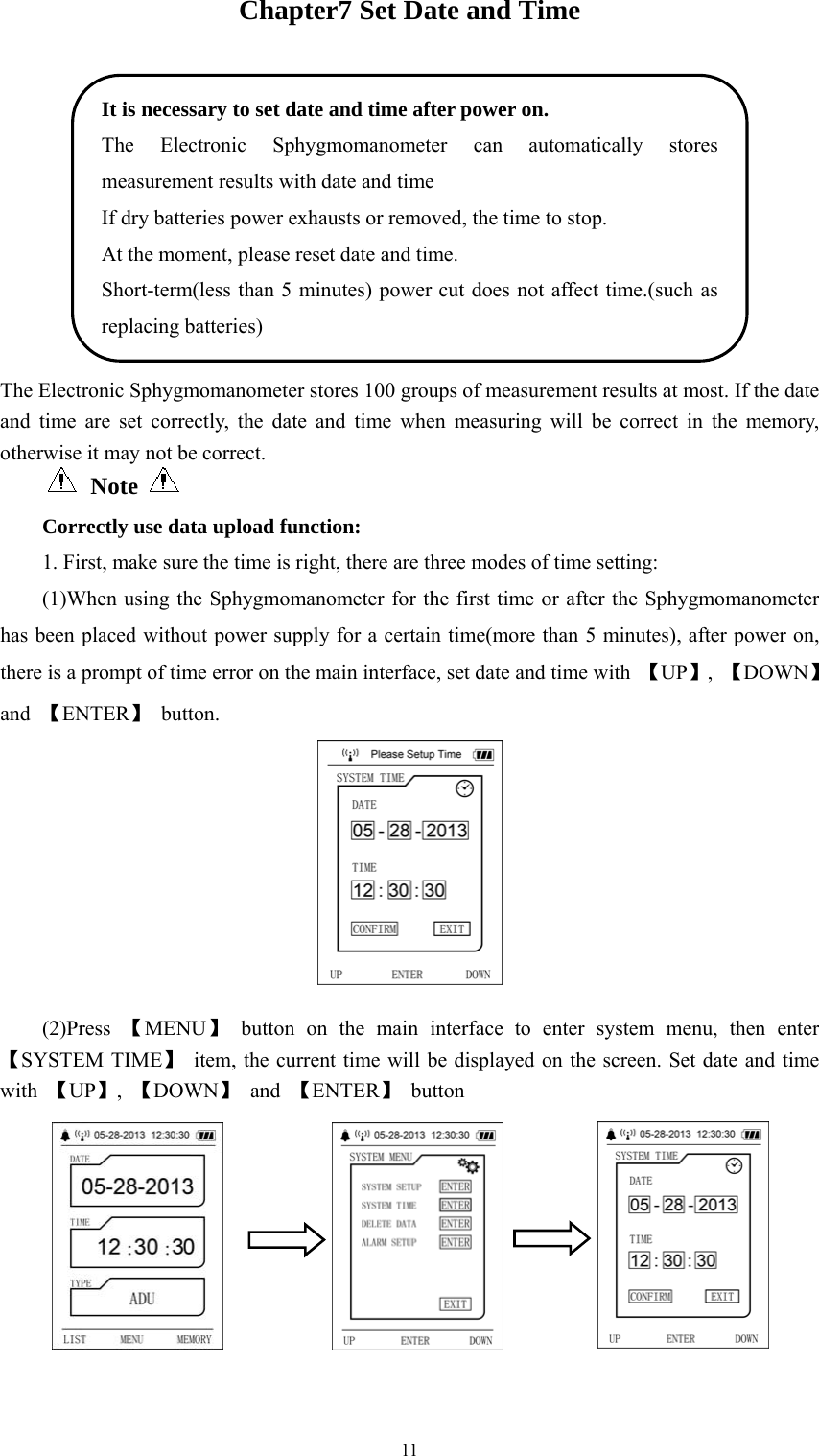  11Chapter7 Set Date and Time  The Electronic Sphygmomanometer stores 100 groups of measurement results at most. If the date and time are set correctly, the date and time when measuring will be correct in the memory, otherwise it may not be correct.  Note       Correctly use data upload function: 1. First, make sure the time is right, there are three modes of time setting:   (1)When using the Sphygmomanometer for the first time or after the Sphygmomanometer has been placed without power supply for a certain time(more than 5 minutes), after power on, there is a prompt of time error on the main interface, set date and time with  【UP】,  【DOWN】 and  【ENTER】 button.  (2)Press  【MENU】 button on the main interface to enter system menu, then enter 【SYSTEM TIME】  item, the current time will be displayed on the screen. Set date and time with  【UP】,  【DOWN】 and 【ENTER】 button  It is necessary to set date and time after power on. The Electronic Sphygmomanometer can automatically stores measurement results with date and time If dry batteries power exhausts or removed, the time to stop. At the moment, please reset date and time. Short-term(less than 5 minutes) power cut does not affect time.(such as replacing batteries) 