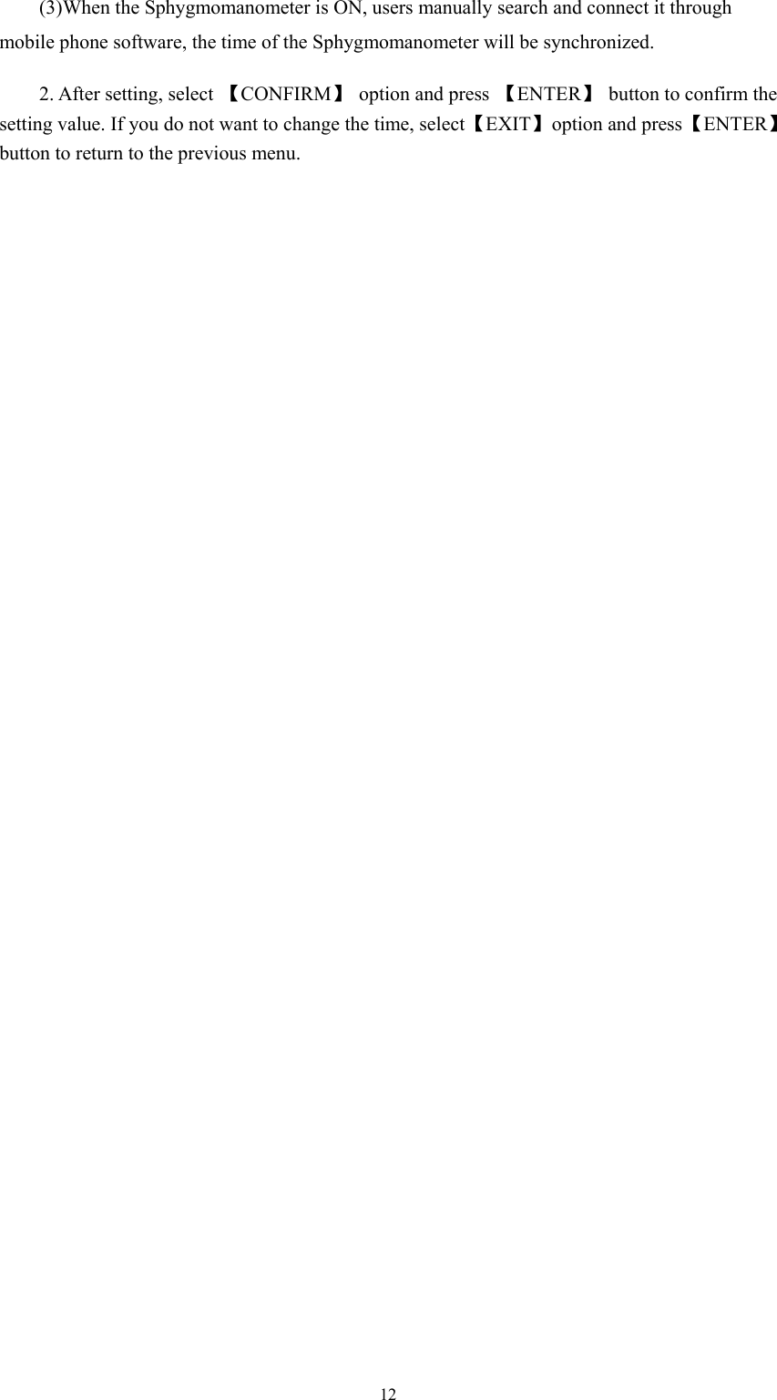  12    (3)When the Sphygmomanometer is ON, users manually search and connect it through mobile phone software, the time of the Sphygmomanometer will be synchronized. 2. After setting, select  【CONFIRM】 option and press 【ENTER】  button to confirm the setting value. If you do not want to change the time, select 【EXIT】  option and press 【ENTER】 button to return to the previous menu. 