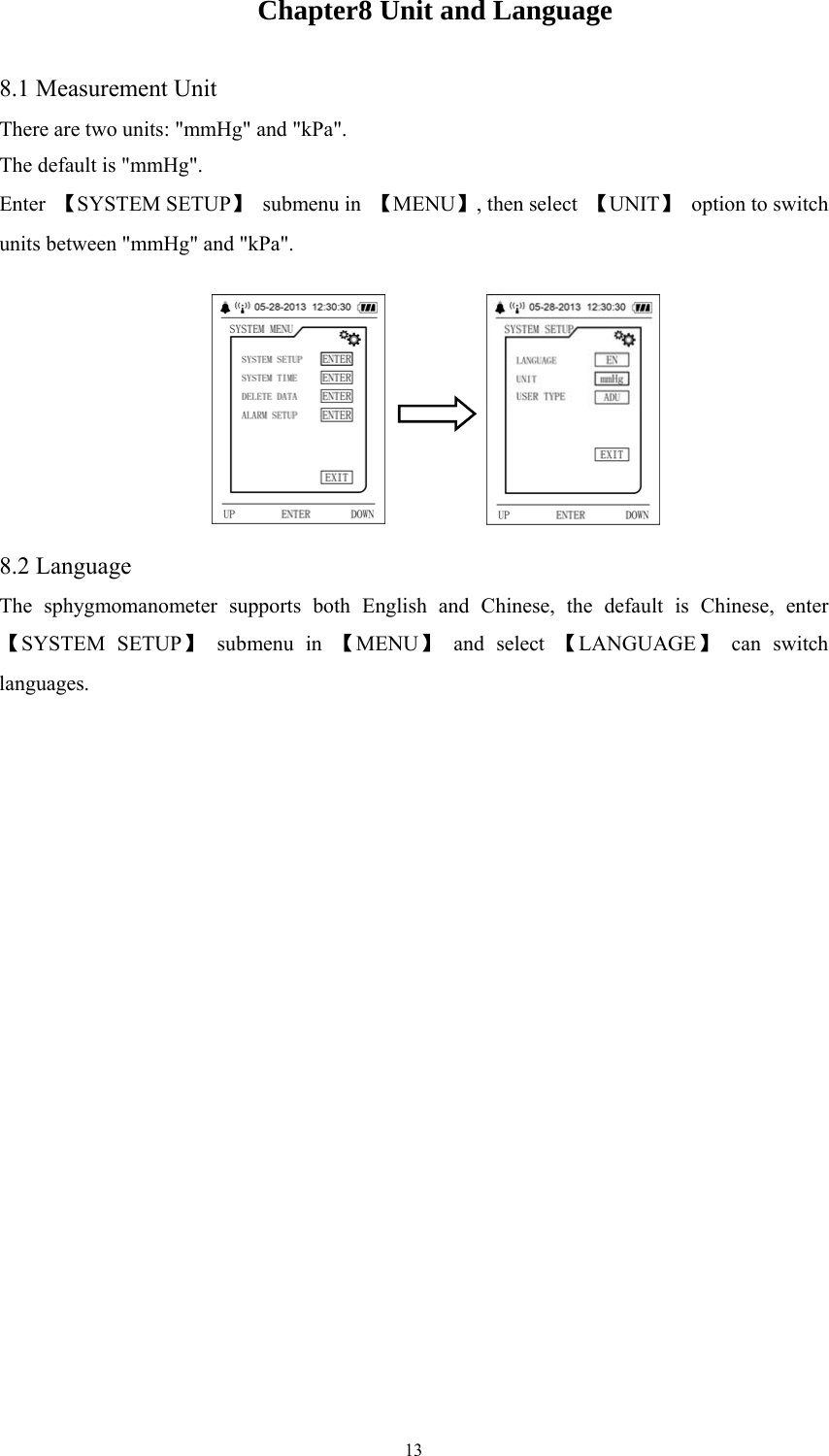  13Chapter8 Unit and Language 8.1 Measurement Unit There are two units: &quot;mmHg&quot; and &quot;kPa&quot;. The default is &quot;mmHg&quot;. Enter  【SYSTEM SETUP】 submenu in 【MENU】, then select  【UNIT】  option to switch units between &quot;mmHg&quot; and &quot;kPa&quot;.          8.2 Language The sphygmomanometer supports both English and Chinese, the default is Chinese, enter 【SYSTEM SETUP】 submenu in 【MENU】 and select 【LANGUAGE】 can switch languages.   