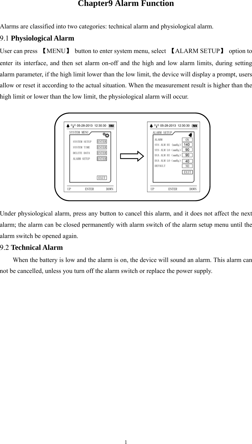  1Chapter9 Alarm Function Alarms are classified into two categories: technical alarm and physiological alarm. 9.1 Physiological Alarm User can press  【MENU】  button to enter system menu, select  【ALARM SETUP】 option to enter its interface, and then set alarm on-off and the high and low alarm limits, during setting alarm parameter, if the high limit lower than the low limit, the device will display a prompt, users allow or reset it according to the actual situation. When the measurement result is higher than the high limit or lower than the low limit, the physiological alarm will occur.   Under physiological alarm, press any button to cancel this alarm, and it does not affect the next alarm; the alarm can be closed permanently with alarm switch of the alarm setup menu until the alarm switch be opened again. 9.2 Technical Alarm When the battery is low and the alarm is on, the device will sound an alarm. This alarm can not be cancelled, unless you turn off the alarm switch or replace the power supply. 