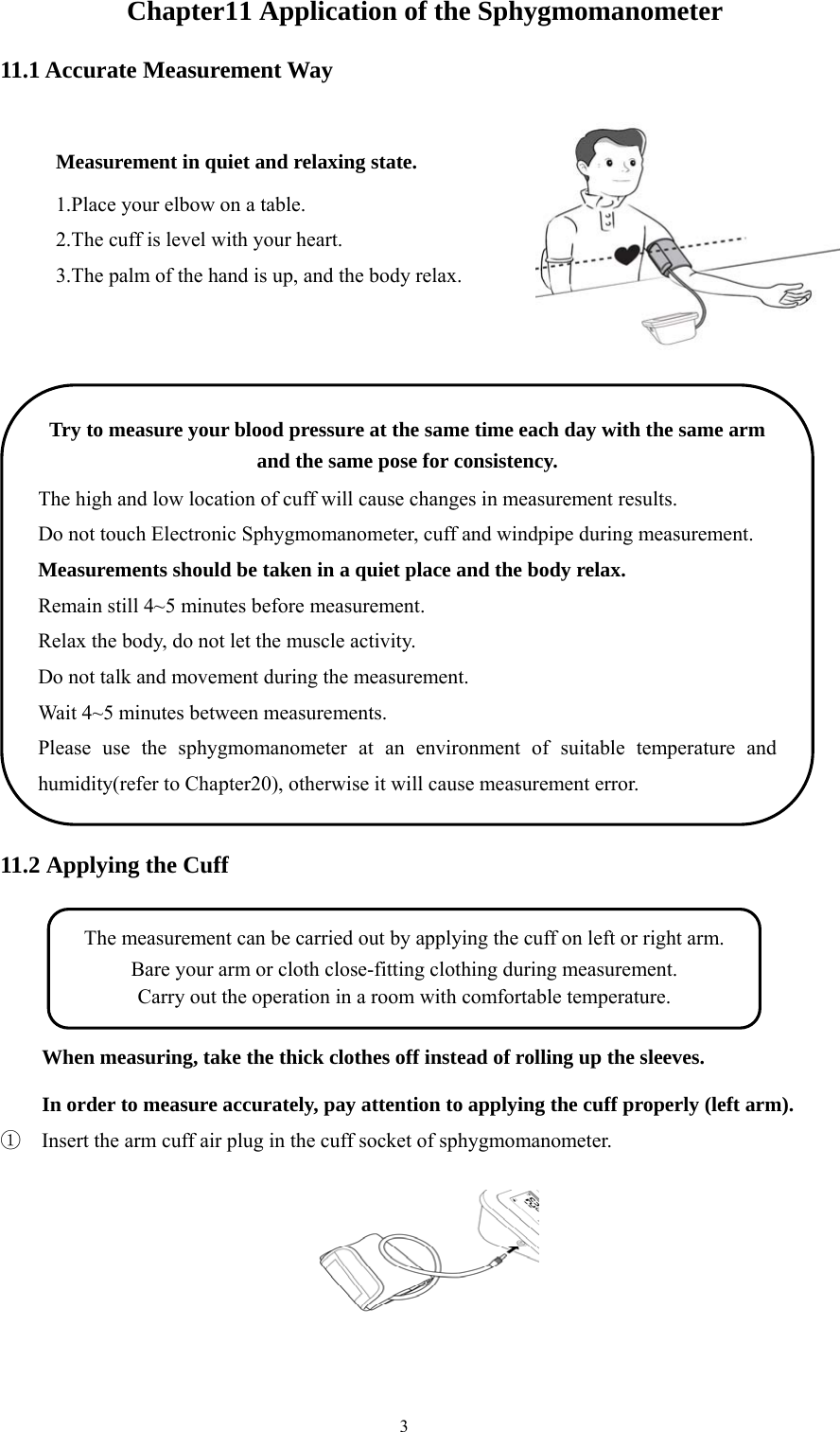  3Chapter11 Application of the Sphygmomanometer 11.1 Accurate Measurement Way   11.2 Applying the Cuff  When measuring, take the thick clothes off instead of rolling up the sleeves. In order to measure accurately, pay attention to applying the cuff properly (left arm). ①  Insert the arm cuff air plug in the cuff socket of sphygmomanometer.  Measurement in quiet and relaxing state. 1.Place your elbow on a table. 2.The cuff is level with your heart. 3.The palm of the hand is up, and the body relax. Try to measure your blood pressure at the same time each day with the same arm and the same pose for consistency. The high and low location of cuff will cause changes in measurement results. Do not touch Electronic Sphygmomanometer, cuff and windpipe during measurement. Measurements should be taken in a quiet place and the body relax. Remain still 4~5 minutes before measurement. Relax the body, do not let the muscle activity. Do not talk and movement during the measurement. Wait 4~5 minutes between measurements. Please use the sphygmomanometer at an environment of suitable temperature and humidity(refer to Chapter20), otherwise it will cause measurement error. The measurement can be carried out by applying the cuff on left or right arm. Bare your arm or cloth close-fitting clothing during measurement. Carry out the operation in a room with comfortable temperature. 