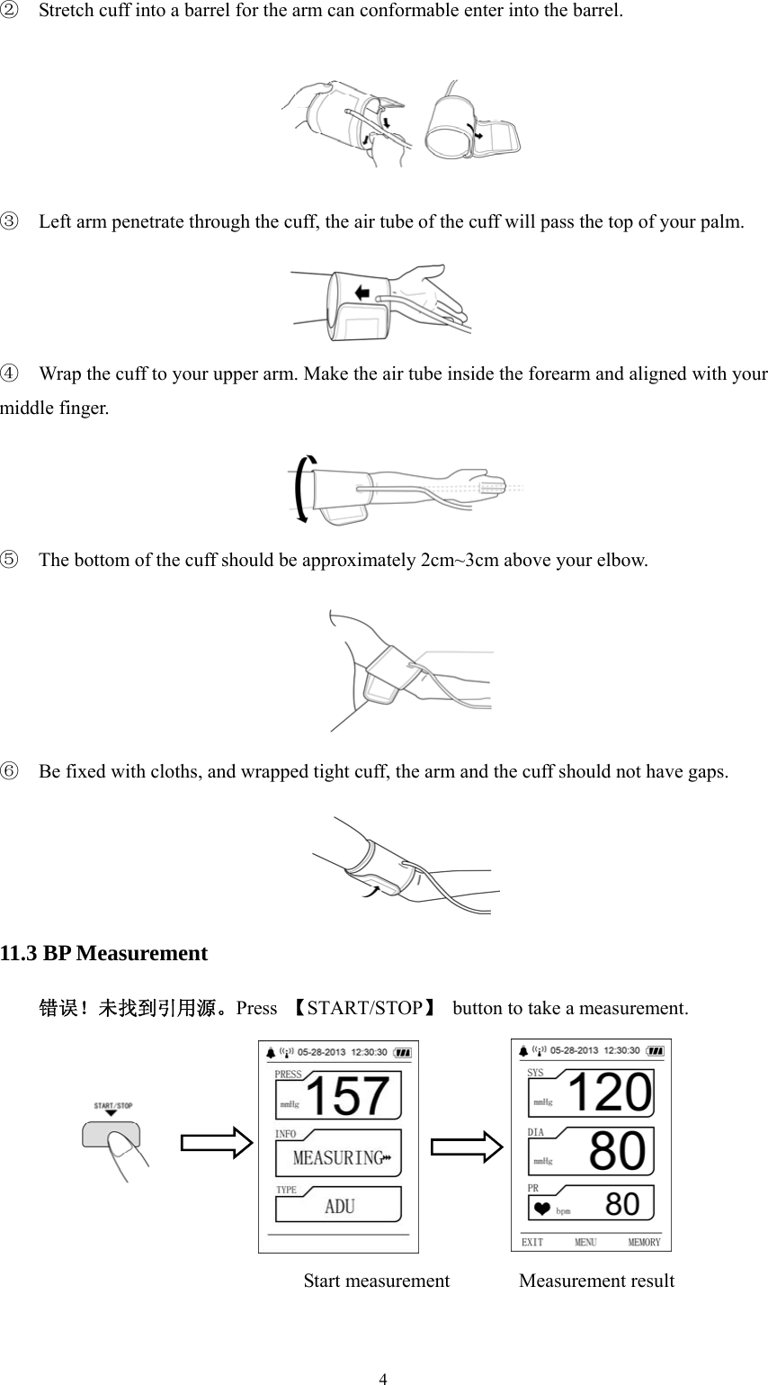  4②  Stretch cuff into a barrel for the arm can conformable enter into the barrel.  ③  Left arm penetrate through the cuff, the air tube of the cuff will pass the top of your palm.  ④  Wrap the cuff to your upper arm. Make the air tube inside the forearm and aligned with your middle finger.  ⑤  The bottom of the cuff should be approximately 2cm~3cm above your elbow.  ⑥  Be fixed with cloths, and wrapped tight cuff, the arm and the cuff should not have gaps.  11.3 BP Measurement 错误！未找到引用源。Press  【START/STOP】  button to take a measurement.  Start measurement       Measurement result 