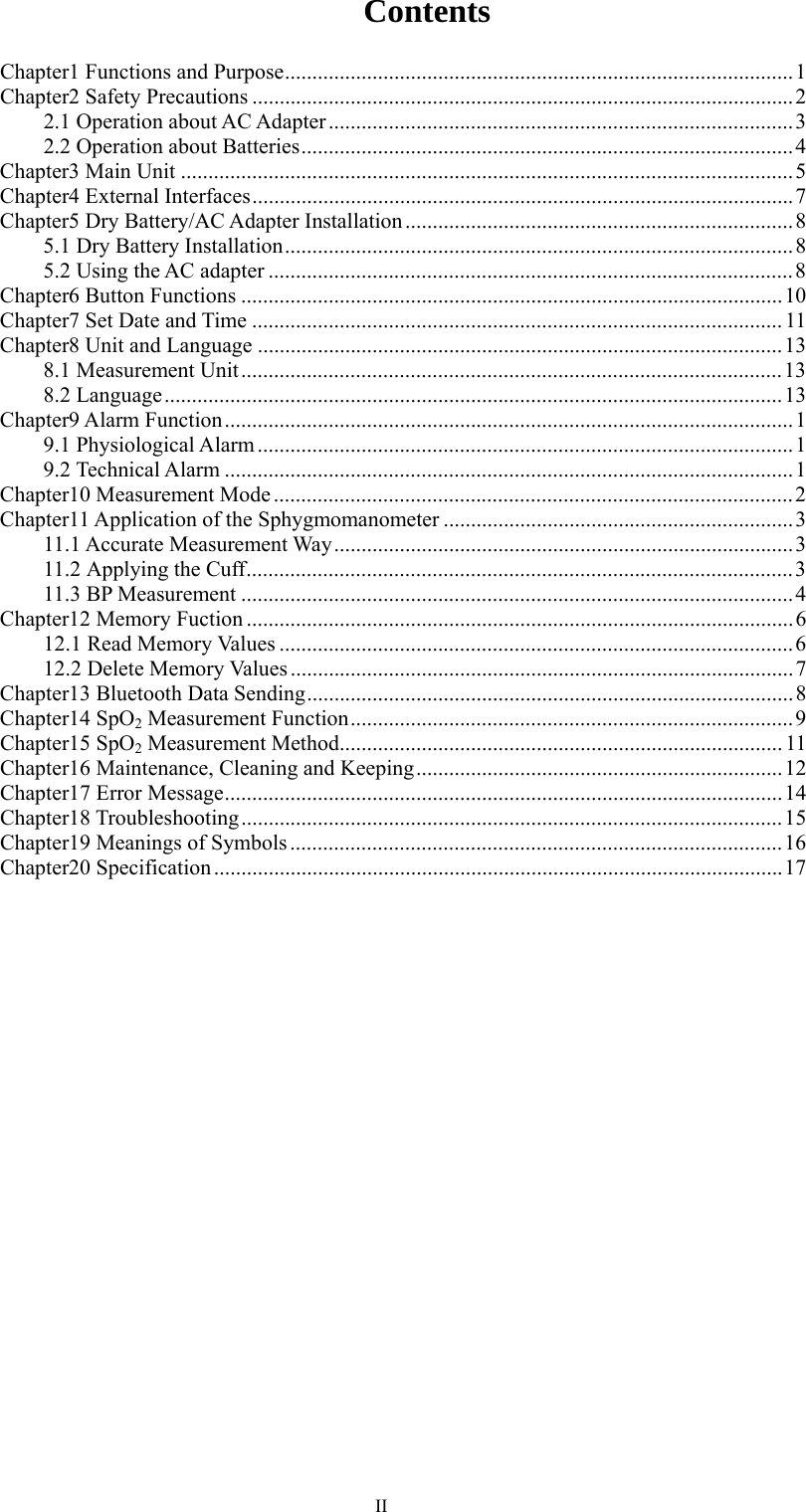  IIContents Chapter1 Functions and Purpose ............................................................................................. 1 Chapter2 Safety Precautions ................................................................................................... 2 2.1 Operation about AC Adapter ..................................................................................... 3 2.2 Operation about Batteries .......................................................................................... 4 Chapter3 Main Unit ................................................................................................................ 5 Chapter4 External Interfaces ................................................................................................... 7 Chapter5 Dry Battery/AC Adapter Installation ....................................................................... 8 5.1 Dry Battery Installation ............................................................................................. 8 5.2 Using the AC adapter ................................................................................................ 8 Chapter6 Button Functions ................................................................................................... 10 Chapter7 Set Date and Time ................................................................................................. 11 Chapter8 Unit and Language ................................................................................................ 13 8.1 Measurement Unit ................................................................................................... 13 8.2 Language ................................................................................................................. 13 Chapter9 Alarm Function ........................................................................................................ 1 9.1 Physiological Alarm .................................................................................................. 1 9.2 Technical Alarm ........................................................................................................ 1 Chapter10 Measurement Mode ............................................................................................... 2 Chapter11 Application of the Sphygmomanometer ................................................................ 3 11.1  Accurate  Measurement  Way .................................................................................... 3 11.2 Applying the Cuff .................................................................................................... 3 11.3 BP Measurement ..................................................................................................... 4 Chapter12 Memory Fuction .................................................................................................... 6 12.1 Read Memory Values .............................................................................................. 6 12.2 Delete Memory Values ............................................................................................ 7 Chapter13 Bluetooth Data Sending ......................................................................................... 8 Chapter14 SpO2 Measurement Function ................................................................................. 9 Chapter15 SpO2 Measurement Method ................................................................................. 11 Chapter16 Maintenance, Cleaning and Keeping ................................................................... 12 Chapter17 Error Message ...................................................................................................... 14 Chapter18  Troubleshooting ................................................................................................... 15 Chapter19 Meanings of Symbols .......................................................................................... 16 Chapter20 Specification ........................................................................................................ 17 