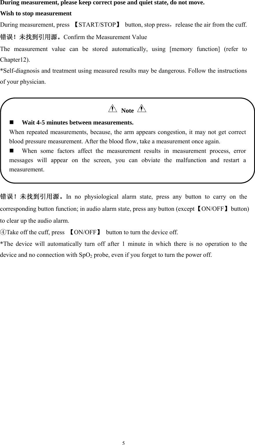  5During measurement, please keep correct pose and quiet state, do not move. Wish to stop measurement During measurement, press  【START/STOP】 button, stop press，release the air from the cuff. 错误！未找到引用源。Confirm the Measurement Value The measurement value can be stored automatically, using [memory function] (refer to Chapter12). *Self-diagnosis and treatment using measured results may be dangerous. Follow the instructions of your physician.  错误！未找到引用源。In no physiological alarm state, press any button to carry on the corresponding button function; in audio alarm state, press any button (except 【ON/OFF】 button) to clear up the audio alarm. ④Take off the cuff, press  【ON/OFF】  button to turn the device off. *The device will automatically turn off after 1 minute in which there is no operation to the device and no connection with SpO2 probe, even if you forget to turn the power off.  Note   Wait 4-5 minutes between measurements. When repeated measurements, because, the arm appears congestion, it may not get correct blood pressure measurement. After the blood flow, take a measurement once again.  When some factors affect the measurement results in measurement process, error messages will appear on the screen, you can obviate the malfunction and restart a measurement. 