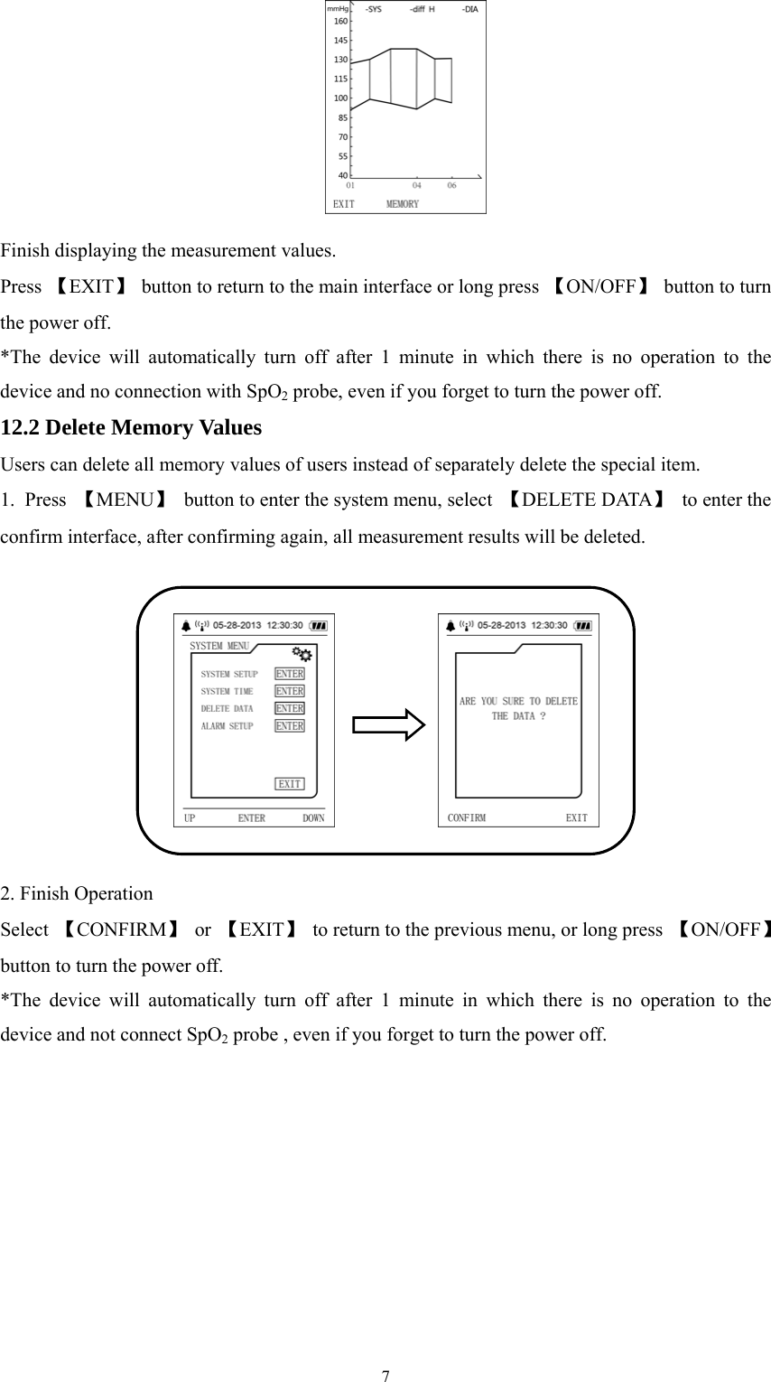  7 Finish displaying the measurement values. Press  【EXIT】  button to return to the main interface or long press 【ON/OFF】 button to turn the power off. *The device will automatically turn off after 1 minute in which there is no operation to the device and no connection with SpO2 probe, even if you forget to turn the power off. 12.2 Delete Memory Values Users can delete all memory values of users instead of separately delete the special item. 1. Press 【MENU】  button to enter the system menu, select  【DELETE DATA】 to enter the confirm interface, after confirming again, all measurement results will be deleted.  2. Finish Operation Select  【CONFIRM】 or 【EXIT】  to return to the previous menu, or long press  【ON/OFF】 button to turn the power off. *The device will automatically turn off after 1 minute in which there is no operation to the device and not connect SpO2 probe , even if you forget to turn the power off. 