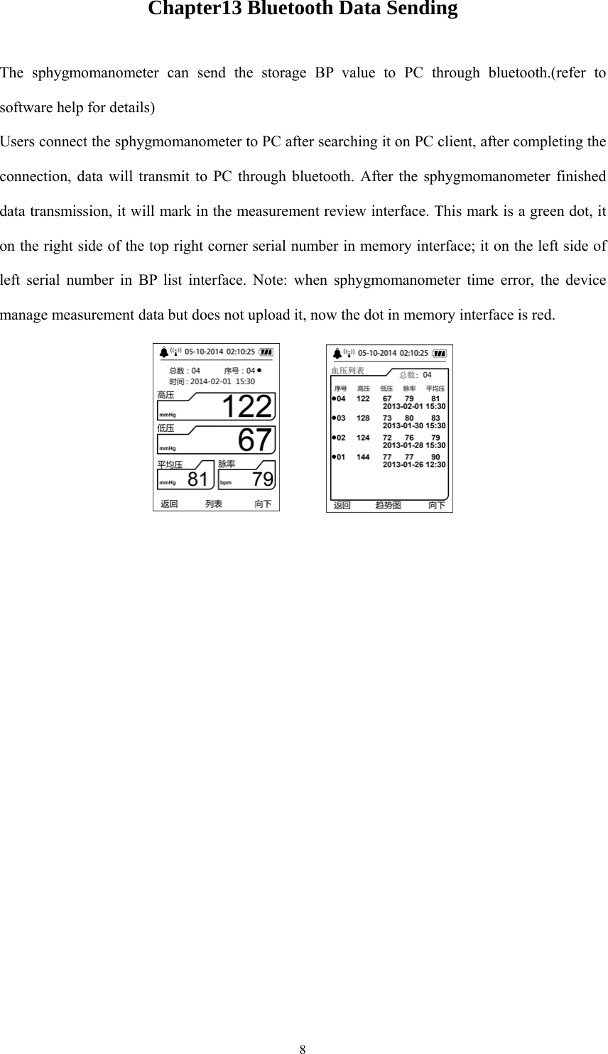  8Chapter13 Bluetooth Data Sending The sphygmomanometer can send the storage BP value to PC through bluetooth.(refer to software help for details) Users connect the sphygmomanometer to PC after searching it on PC client, after completing the connection, data will transmit to PC through bluetooth. After the sphygmomanometer finished data transmission, it will mark in the measurement review interface. This mark is a green dot, it on the right side of the top right corner serial number in memory interface; it on the left side of left serial number in BP list interface. Note: when sphygmomanometer time error, the device manage measurement data but does not upload it, now the dot in memory interface is red.    