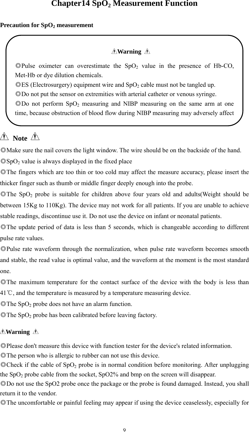  9Chapter14 SpO2 Measurement Function Precaution for SpO2 measurement   Note   ◎Make sure the nail covers the light window. The wire should be on the backside of the hand. SpO◎2 value is always displayed in the fixed place ◎The fingers which are too thin or too cold may affect the measure accuracy, please insert the thicker finger such as thumb or middle finger deeply enough into the probe. ◎The SpO2 probe is suitable for children above four years old and adults(Weight should be between 15Kg to 110Kg). The device may not work for all patients. If you are unable to achieve stable readings, discontinue use it. Do not use the device on infant or neonatal patients. The update period of data is less than 5 seconds, which is changeable according to different ◎pulse rate values. ◎Pulse rate waveform through the normalization, when pulse rate waveform becomes smooth and stable, the read value is optimal value, and the waveform at the moment is the most standard one. ◎The maximum temperature for the contact surface of the device with the body is less than 41 , and the tempera℃ture is measured by a temperature measuring device. The◎ SpO2 probe does not have an alarm function. The◎ SpO2 probe has been calibrated before leaving factory. Warning   ◎Please don&apos;t measure this device with function tester for the device&apos;s related information. ◎The person who is allergic to rubber can not use this device. ◎Check if the cable of SpO2 probe is in normal condition before monitoring. After unplugging the SpO2 probe cable from the socket, SpO2% and bmp on the screen will disappear. ◎Do not use the SpO2 probe once the package or the probe is found damaged. Instead, you shall return it to the vendor. T◎he uncomfortable or painful feeling may appear if using the device ceaselessly, especially for Warning   ◎Pulse oximeter can overestimate the SpO2 value in the presence of Hb-CO, Met-Hb or dye dilution chemicals. ◎ES (Electrosurgery) equipment wire and SpO2 cable must not be tangled up. ◎Do not put the sensor on extremities with arterial catheter or venous syringe. ◎Do not perform SpO2 measuring and NIBP measuring on the same arm at one time, because obstruction of blood flow during NIBP measuring may adversely affect 