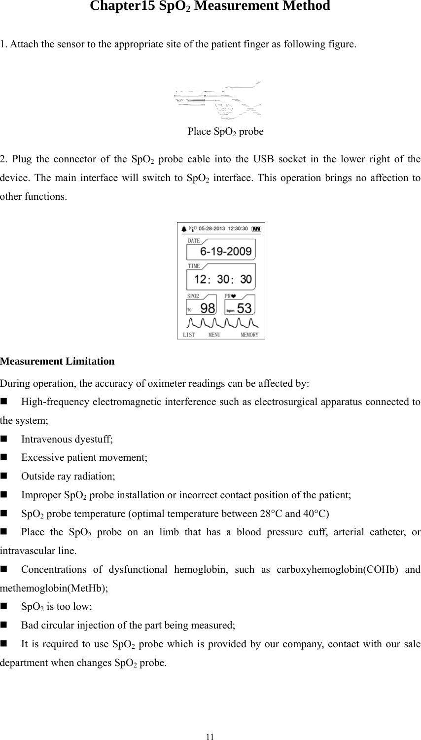  11Chapter15 SpO2 Measurement Method 1. Attach the sensor to the appropriate site of the patient finger as following figure.  2. Plug the connector of the SpO2 probe cable into the USB socket in the lower right of the device. The main interface will switch to SpO2 interface. This operation brings no affection to other functions.   Measurement Limitation During operation, the accuracy of oximeter readings can be affected by:  High-frequency electromagnetic interference such as electrosurgical apparatus connected to the system;  Intravenous dyestuff;  Excessive patient movement;  Outside ray radiation;  Improper SpO2 probe installation or incorrect contact position of the patient;  SpO2 probe temperature (optimal temperature between 28°C and 40°C)  Place the SpO2 probe on an limb that has a blood pressure cuff, arterial catheter, or intravascular line.  Concentrations of dysfunctional hemoglobin, such as carboxyhemoglobin(COHb) and methemoglobin(MetHb);  SpO2 is too low;  Bad circular injection of the part being measured;  It is required to use SpO2 probe which is provided by our company, contact with our sale department when changes SpO2 probe. Place SpO2 probe 