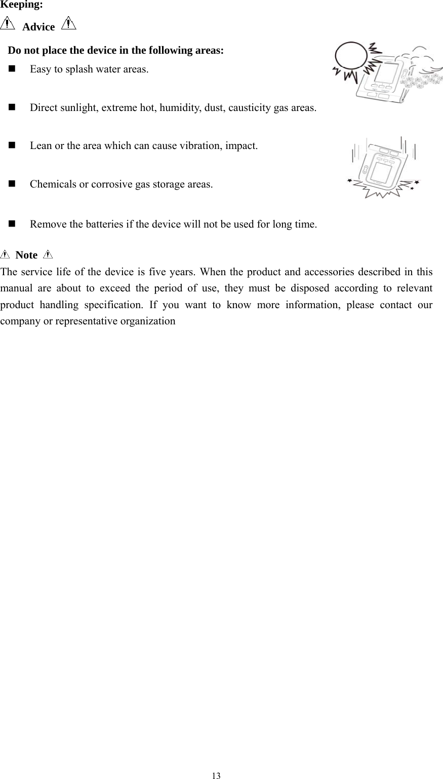  13Keeping:  Advice     Note   The service life of the device is five years. When the product and accessories described in this manual are about to exceed the period of use, they must be disposed according to relevant product handling specification. If you want to know more information, please contact our company or representative organization Do not place the device in the following areas:  Easy to splash water areas.   Direct sunlight, extreme hot, humidity, dust, causticity gas areas.   Lean or the area which can cause vibration, impact.   Chemicals or corrosive gas storage areas.   Remove the batteries if the device will not be used for long time. 