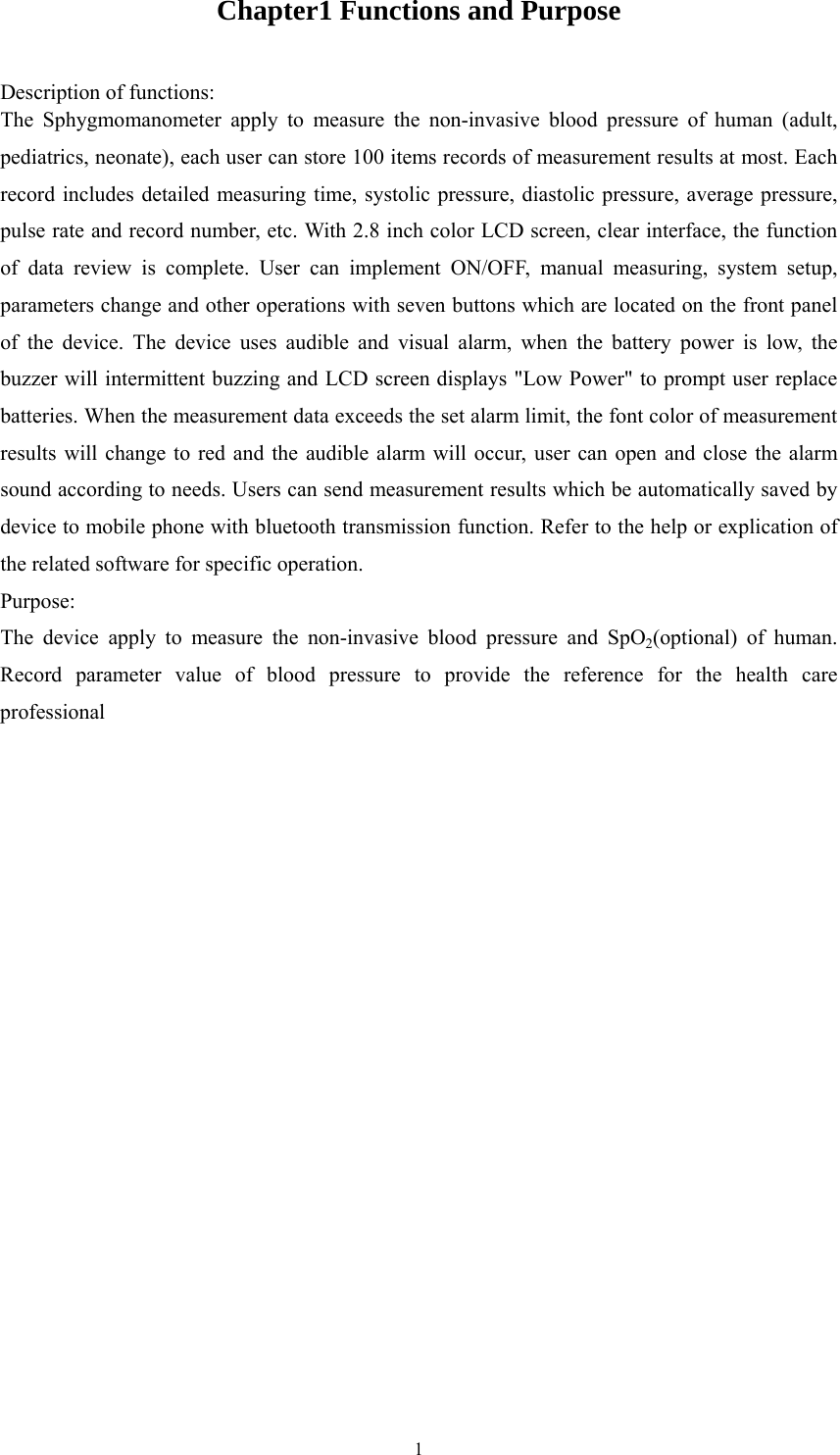  1Chapter1 Functions and Purpose Description of functions: The Sphygmomanometer apply to measure the non-invasive blood pressure of human (adult, pediatrics, neonate), each user can store 100 items records of measurement results at most. Each record includes detailed measuring time, systolic pressure, diastolic pressure, average pressure, pulse rate and record number, etc. With 2.8 inch color LCD screen, clear interface, the function of data review is complete. User can implement ON/OFF, manual measuring, system setup, parameters change and other operations with seven buttons which are located on the front panel of the device. The device uses audible and visual alarm, when the battery power is low, the buzzer will intermittent buzzing and LCD screen displays &quot;Low Power&quot; to prompt user replace batteries. When the measurement data exceeds the set alarm limit, the font color of measurement results will change to red and the audible alarm will occur, user can open and close the alarm sound according to needs. Users can send measurement results which be automatically saved by device to mobile phone with bluetooth transmission function. Refer to the help or explication of the related software for specific operation. Purpose:  The device apply to measure the non-invasive blood pressure and SpO2(optional) of human. Record parameter value of blood pressure to provide the reference for the health care professional 