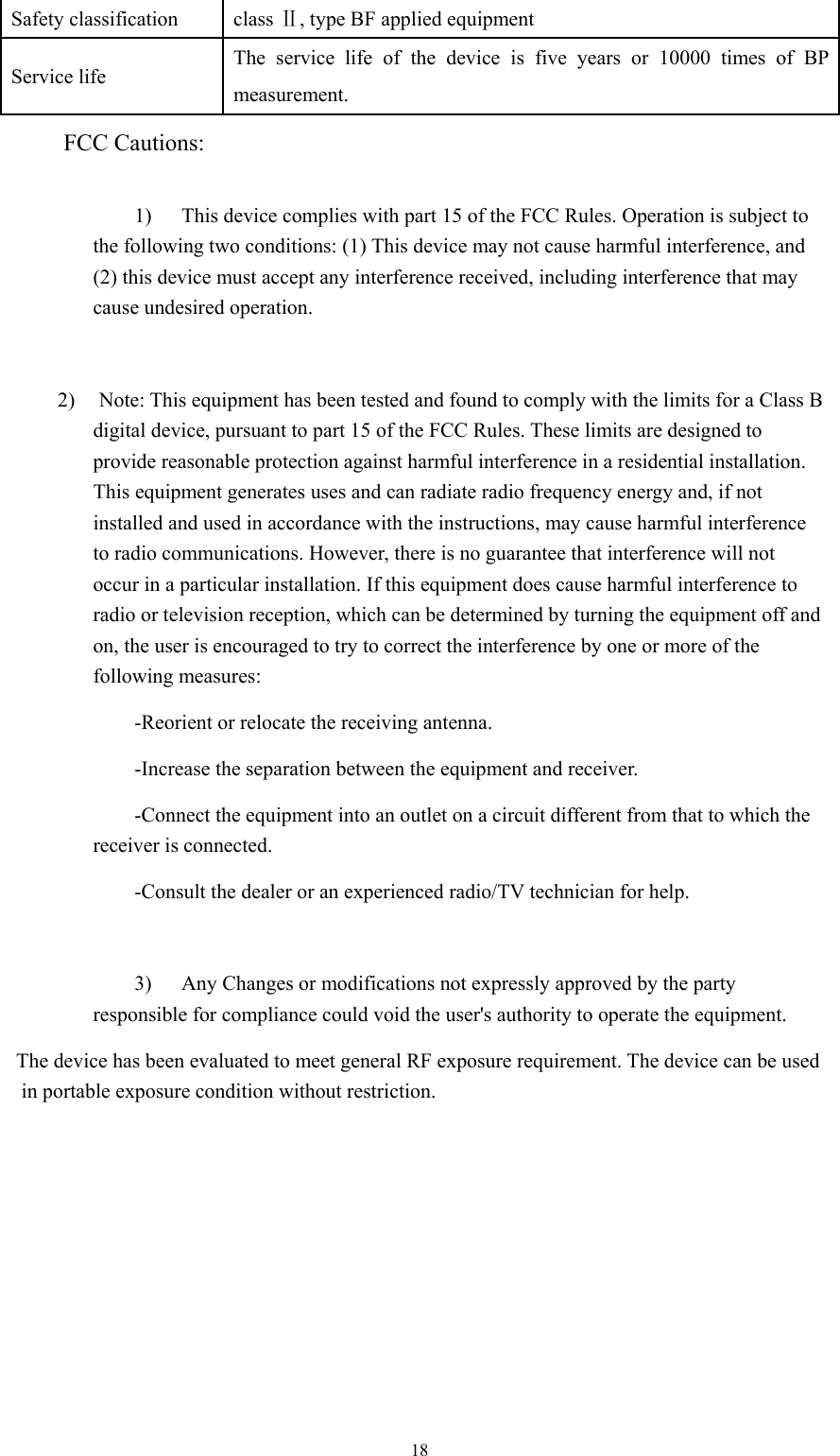  18Safety classification  class Ⅱ, type BF applied equipment   Service life  The service life of the device is five years or 10000 times of BP measurement. FCC Cautions:    1) This device complies with part 15 of the FCC Rules. Operation is subject to the following two conditions: (1) This device may not cause harmful interference, and (2) this device must accept any interference received, including interference that may cause undesired operation.  2) Note: This equipment has been tested and found to comply with the limits for a Class B digital device, pursuant to part 15 of the FCC Rules. These limits are designed to provide reasonable protection against harmful interference in a residential installation. This equipment generates uses and can radiate radio frequency energy and, if not installed and used in accordance with the instructions, may cause harmful interference to radio communications. However, there is no guarantee that interference will not occur in a particular installation. If this equipment does cause harmful interference to radio or television reception, which can be determined by turning the equipment off and on, the user is encouraged to try to correct the interference by one or more of the following measures: -Reorient or relocate the receiving antenna. -Increase the separation between the equipment and receiver. -Connect the equipment into an outlet on a circuit different from that to which the receiver is connected. -Consult the dealer or an experienced radio/TV technician for help.  3) Any Changes or modifications not expressly approved by the party responsible for compliance could void the user&apos;s authority to operate the equipment. The device has been evaluated to meet general RF exposure requirement. The device can be used in portable exposure condition without restriction. 